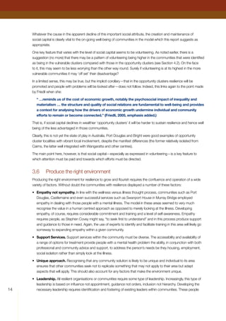 14
Whatever the cause in the apparent decline of this important social attribute, the creation and maintenance of
social capital is clearly vital to the on-going well-being of communities in the model which this report suggests as
appropriate.
One key feature that varies with the level of social capital seems to be volunteering. As noted earlier, there is a
suggestion (no more) that there may be a pattern of volunteering being higher in the communities that were identified
as being in the vulnerable clusters compared with those in the opportunity clusters (see Section 4.2). On the face
to it, this may seem to be less worrying than the other way round. Surely if volunteering is at its highest in the more
vulnerable communities it may ‘off set’ their disadvantage?
In a limited sense, this may be true, but the implicit corollary—that in the opportunity clusters resilience will be
promoted and people with problems will be looked after—does not follow. Indeed, this links again to the point made
by Friedli when she:
“ …reminds us of the cost of economic growth, notably the psychosocial impact of inequality and
materialism … the structure and quality of social relations are fundamental to well-being and provides
a context for analysing how the drivers of economic growth undermine individual and community
efforts to remain or become connected.” (Friedli, 2005, emphasis added.)
That is, if social capital declines in wealthier ‘opportunity clusters’ it will be harder to sustain resilience and hence well
being of the less advantaged in those communities.
Clearly, this is not yet the state of play in Australia. Port Douglas and Bright were good examples of opportunity
cluster localities with vibrant local involvement, despite the manifest differences (the former relatively isolated from
Cairns, the latter well integrated with Wangaratta and other centres).
The main point here, however, is that social capital—especially as expressed in volunteering—is a key feature to
which attention must be paid and towards which efforts must be directed.
3.6	 Produce the right environment
Producing the right environment for resilience to grow and flourish requires the confluence and operation of a wide
variety of factors. Without doubt the communities with resilience displayed a number of these factors:
•	 Empathy not sympathy. In line with the wellness versus illness thought process, communities such as Port
Douglas, Castlemaine and even successful services such as Swanport House in Murray Bridge employed
empathy in dealing with those people with a mental illness. The model in these areas seemed to very much
recognise the value in a human centred approach as opposed to merely looking at the illness. Developing
empathy, of course, requires considerable commitment and training and a level of self-awareness. Empathy
requires people, as Stephen Covey might say, “to seek first to understand” and in this process produce support
and guidance to those in need. Again, the use of experts to identify and facilitate training in this area will likely go
someway to expanding empathy within a given community.
•	 Support Services. Support services within the community must be diverse. The accessibility and availability of
a range of options for treatment provide people with a mental health problem the ability, in conjunction with both
professional and community advice and support, to address the person’s needs be they housing, employment,
social isolation rather than simply look at the illness.
•	 Unique approach. Recognising that any community solution is likely to be unique and individual to its area
ensures that other communities seek not to replicate something that may not apply to their area but adapt
aspects that will apply. This should also account for any factors that make the environment unique.
•	 Leadership. All resilient organisations or communities require some type of leadership. Increasingly, this type of
leadership is based on influence not appointment, guidance not orders, inclusion not hierarchy. Developing the
necessary leadership requires identification and fostering of existing leaders within communities. These people
 