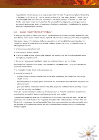 15
may also be the network stars and so an early development of their skills; through increasing their understanding
in what they do and how they do it may pay handsome dividends as these leaders are taught the skills that they
can then develop within their community. In this way, not only are people taught ‘how to fish’ but at the same
time the set of ‘elders’ in each community (those that can pass the knowledge onto succeeding generations)
are restored, developed and grown – a key process in healthy communities that industrial society has neglected,
leaving reducing social capital in its wake.
3.7	 Locals need materials time/labour
In creating a way forward for communities, many of the initiatives that can be taken—and there are examples in the
consultations—centre around concrete activities, especially activities that set out to build (in the literal sense) a facility.
As a specific instance, in the lead up to the Burnie consultation, an early arrival told the researchers about the
creation of a drop-in centre with which she had been involved in a nearby community. To create this centre, the
following things occurred:
•	 land was made available free of cost;
•	 local merchants donated materials;
•	 local trades people provided expert support where this was essential. They also provided supervision of and
training for voluntary labour; and
•	 the voluntary labour was provided by the people who would use the centre and their families.
As a result of this initiative a number of clear cut advantages—some tangible, others intangible—flowed into the
community. These included:
•	 at the tangible level, the drop-in facility was created; and
•	 intangibly but importantly:
-	 those who made donations of materials, time and expertise experienced pride in their role in supporting a
valuable venture;
-	 those who worked on the project gained valuable skills and, above all else, raised self esteem and pride in their
achievement; and
-	 good social relations were created between many of the people who would later ‘drop in’, providing a web of
empathetic connections and support.
That is, the process of creating the centre was almost as important as the centre itself. (Indeed, it could well be
argued that this process both drew upon and the same time built social capital.)
This example is emblematic of the type of activity that many communities could undertake given a little help with
organisation and a gentle ‘tweak’ of their imagination. It also links to the point made about the ‘men’s shed’ (see
Section 6.5). In many cases, the most successful of these work around projects (such as building a boat) in which
the process is as important as the outcome and which offer a focus for activity which also unobtrusively offers
emotional support.
 