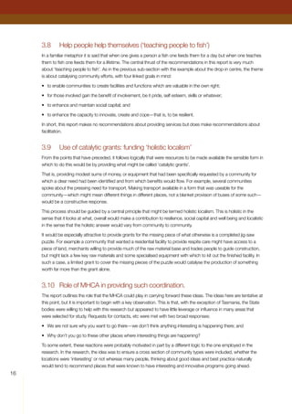 3.8	 Help people help themselves (‘teaching people to fish’)
In a familiar metaphor it is said that when one gives a person a fish one feeds them for a day but when one teaches
them to fish one feeds them for a lifetime. The central thrust of the recommendations in this report is very much
about ‘teaching people to fish’. As in the previous sub-section with the example about the drop-in centre, the theme
is about catalysing community efforts, with four linked goals in mind:
•	 to enable communities to create facilities and functions which are valuable in the own right;
•	 for those involved gain the benefit of involvement, be it pride, self esteem, skills or whatever;
•	 to enhance and maintain social capital; and
•	 to enhance the capacity to innovate, create and cope—that is, to be resilient.
In short, this report makes no recommendations about providing services but does make recommendations about
facilitation.
3.9	 Use of catalytic grants: funding ‘holistic localism’
From the points that have preceded, it follows logically that were resources to be made available the sensible form in
which to do this would be by providing what might be called ‘catalytic grants’.
That is, providing modest sums of money, or equipment that had been specifically requested by a community for
which a clear need had been identified and from which benefits would flow. For example, several communities
spoke about the pressing need for transport. Making transport available in a form that was useable for the
community—which might mean different things in different places, not a blanket provision of buses of some such—
would be a constructive response.
This process should be guided by a central principle that might be termed holistic localism. This is holistic in the
sense that it looks at what, overall would make a contribution to resilience, social capital and well being and localistic
in the sense that the holistic answer would vary from community to community.
It would be especially attractive to provide grants for the missing piece of what otherwise is a completed jig-saw
puzzle. For example a community that wanted a residential facility to provide respite care might have access to a
piece of land, merchants willing to provide much of the raw material base and trades people to guide construction,
but might lack a few key raw materials and some specialised equipment with which to kit out the finished facility. In
such a case, a limited grant to cover the missing pieces of the puzzle would catalyse the production of something
worth far more than the grant alone.
3.10	 Role of MHCA in providing such coordination.
The report outlines the role that the MHCA could play in carrying forward these ideas. The ideas here are tentative at
this point, but it is important to begin with a key observation. This is that, with the exception of Tasmania, the State
bodies were willing to help with this research but appeared to have little leverage or influence in many areas that
were selected for study. Requests for contacts, etc were met with two broad responses:
•	 We are not sure why you want to go there—we don’t think anything interesting is happening there; and
•	 Why don’t you go to these other places where interesting things are happening?
To some extent, these reactions were probably motivated in part by a different logic to the one employed in the
research. In the research, the idea was to ensure a cross section of community types were included, whether the
locations were ‘interesting’ or not whereas many people, thinking about good ideas and best practice naturally
would tend to recommend places that were known to have interesting and innovative programs going ahead.
16
 