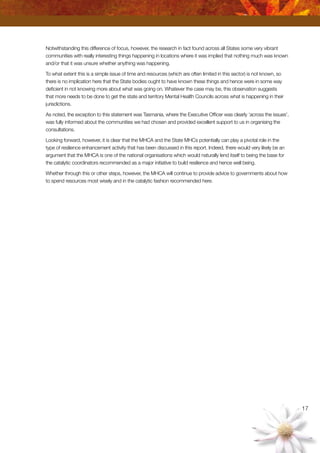 17
Notwithstanding this difference of focus, however, the research in fact found across all States some very vibrant
communities with really interesting things happening in locations where it was implied that nothing much was known
and/or that it was unsure whether anything was happening.
To what extent this is a simple issue of time and resources (which are often limited in this sector) is not known, so
there is no implication here that the State bodies ought to have known these things and hence were in some way
deficient in not knowing more about what was going on. Whatever the case may be, this observation suggests
that more needs to be done to get the state and territory Mental Health Councils across what is happening in their
jurisdictions.
As noted, the exception to this statement was Tasmania, where the Executive Officer was clearly ‘across the issues’,
was fully informed about the communities we had chosen and provided excellent support to us in organising the
consultations.
Looking forward, however, it is clear that the MHCA and the State MHCs potentially can play a pivotal role in the
type of resilience enhancement activity that has been discussed in this report. Indeed, there would very likely be an
argument that the MHCA is one of the national organisations which would naturally lend itself to being the base for
the catalytic coordinators recommended as a major initiative to build resilience and hence well being.
Whether through this or other steps, however, the MHCA will continue to provide advice to governments about how
to spend resources most wisely and in the catalytic fashion recommended here.
 