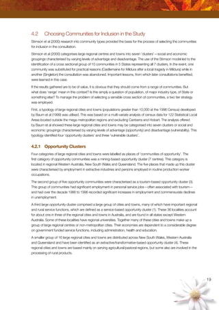 19
4.2	 Choosing Communities for Inclusion in the Study
Stimson et al (2000) research into community types provided the basis for the process of selecting the communities
for inclusion in the consultation.
Stimson et al (2000) categorises large regional centres and towns into seven ‘clusters’—social and economic
groupings characterised by varying levels of advantage and disadvantage. The use of the Stimson model led to the
identification of a cross sectional group of 10 communities in 5 States representing all 7 clusters. In the event, one
community was substituted for practical reasons (Castlemaine for Mildura after a local tragedy in Mildura) while in
another (Singleton) the consultation was abandoned. Important lessons, from which later consultations benefited,
were learned in this case.
If the results gathered are to be of value, it is obvious that they should come from a range of communities. But
what does ‘range’ mean in this context? Is this simply a question of population, of major industry type, of State or
something else? To manage the problem of selecting a sensible cross section of communities, a two tier strategy
was employed.
First, a typology of large regional cities and towns (populations greater than 10,000 at the 1996 Census) developed
by Baum et al (1999) was utilised. This was based on a multi-variate analysis of census data for 122 Statistical Local
Areas located outside the mega metropolitan regions and excluding Canberra and Hobart. The analysis offered
by Baum et al showed these large regional cities and towns may be categorised into seven clusters or social and
economic groupings characterised by varying levels of advantage (opportunity) and disadvantage (vulnerability). This
typology identified four ‘opportunity clusters’ and three ‘vulnerable clusters’.
4.2.1	 Opportunity Clusters
Four categories of large regional cities and towns were labelled as places of ‘communities of opportunity’. The
first category of opportunity communities was a mining-based opportunity cluster (7 centres). This category is
located in regional Western Australia, New South Wales and Queensland. The five places that made up this cluster
were characterised by employment in extractive industries and persons employed in routine production worker
occupations.
The second group of five opportunity communities were characterised as a tourism-based opportunity cluster (3).
This group of communities had significant employment in personal service jobs—often associated with tourism—
and had over the decade 1986 to 1996 recorded significant increases in employment and commensurate declines
in unemployment.
A third large opportunity cluster comprised a large group of cities and towns, many of which have important regional
and rural service functions, which are defined as a service-based opportunity cluster (1). These 36 localities account
for about one in three of the regional cities and towns in Australia, and are found in all states except Western
Australia. Some of these localities have regional universities. Together many of these cities and towns make up a
group of large regional centres or non-metropolitan cities. Their economies are dependent to a considerable degree
on government funded service functions, including administration, health and education.
A smaller group of 16 large regional cities and towns are distributed across New South Wales, Western Australia
and Queensland and have been identified as an extractive/transformative-based opportunity cluster (4). These
regional cities and towns are based mainly on serving agricultural/pastoral regions, but some also are involved in the
processing of rural products.
 