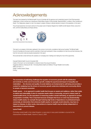 Acknowledgements
This report was prepared by the Mental Health Council of Australia with the generous and unrestricted support of the Pharmaceutical
Collaboration, whose members are: AstraZeneca, Bristol-Myers Squibb, Eli Lilly Australia, GlaxoSmithKline, Lundbeck, Pfizer Australia and
Wyeth. The Collaboration played no role in the research, analysis, findings or editorial decisions involved in the preparation of this report.
The principal researchers and report authors for this project were Dr Stephen Mugford from QQSR and Mr Stephen Rohan-Jones from
O2C, with Mr Charles Bishop and Nyssa Zelman.
This report is an analysis of information gathered in the course of community consultations held across Australia. The Mental Health
Council of Australia and the report authors would like to thank each participant in these consultations for their time and their frankness. We
trust the main points made are properly represented in this report.
We would also like to thank all those who assisted us in arranging town meetings and making the most of this opportunity.
Copyright Mental Health Council of Australia 2006
Copies of this report can be downloaded or ordered at www.mhca.org.au/mhcashop
Suggested reference: Weaving the Net - Promoting Mental Health and Wellness Through Resilient Communities
ISBN 0 9775441 4 1
Design: Levitate Graphic Design
Printing:
The economics of well-being challenges the equation of economic growth with life satisfaction
and reminds us of the cost of economic growth, notably the psychosocial impact of inequality and
materialism … the structure and quality of social relations are fundamental to well-being and provides a
context for analysing how the drivers of economic growth undermine individual and community efforts
to remain or become connected.
Health assets … is an approach to public health that focuses on assets and resilience, rather than solely
on deficit and vulnerability. It aims to maximise assets within a community, not just to reduce need. In
mental health terms, it is the equivalent of measuring positive mental well-being, as opposed to surveys
of psychiatric morbidity. This is important because strategies that focus on need may (inadvertently)
reduce health assets, for example through fostering high levels of dependence on professional input;
conversely, an intervention that enhances health assets, for example social networks, may have no
impact on disease. In other words, interventions to improve health may be entirely independent of
interventions to prevent disease.
Lynne Friedli
Promoting mental health in the United Kingdom: a case study in many parts Australian e-Journal for the
Advancement of Mental Health, Volume 4, Issue 2, 2005
 