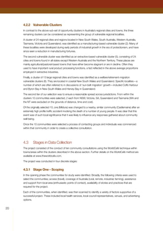4.2.2	 Vulnerable Clusters
In contrast to the above sub-set of opportunity clusters in Australia’s regional cities and towns, the three
remaining clusters can be considered as representing the group of vulnerable regional localities.
A cluster of 24 regional cities and regions located in New South Wales, South Australia, Western Australia,
Tasmania, Victoria and Queensland, was identified as a manufacturing-based vulnerable cluster (2). Many of
these localities were developed during early periods of industrial growth in the era of protectionism, and have
since seen a reduction in manufacturing fortunes.
The second vulnerable cluster was identified as an extractive-based vulnerable cluster (5), consisting of 24
cities and towns found in all states except Western Australia and the Northern Territory. These places are
mainly agricultural/pastoral-based towns that have either become stagnant or are in decline. Often they
used to have important rural product processing functions, a fact reflected in the above average proportions
employed in extractive industries.
Finally, a cluster of 13 large regional cities and towns was identified as a welfare/retirement-migration
vulnerable clusters (6). They are located in coastal New South Wales and Queensland. Specific localities—a
number of which are often referred to in discussions of ‘sun-belt migration’ growth—included Coffs Harbour
and Byron Bay in New South Wales and Hervey Bay in Queensland.
The second tier of our selection was to ensure a reasonable spread across jurisdictions. From within the
clusters 10 communities were selected, 2 each from NSW, Victoria, SA, Queensland and Tasmania (WA and
the NT were excluded on the grounds of distance, time and cost).
Of the originally selected 10, one (Mildura) was changed to a nearby, similar community (Castlemaine) after an
extremely high profile traffic accident involving the death of a number of young people. It was clear that this
event was of such local significance that it was likely to influence any responses gathered about community
well being.
Once the 10 communities were selected a process of contacting groups and individuals was commenced
within that community in order to create a collective consultation.
4.3	 Stages in Data Collection
The project consisted of the conduct of ten community consultations using the WorldCafé technique within
towns/areas within the clusters described in the above section. Further details on the WorldCafé method are
available at www.theworldcafe.com.
The project was conducted in four discrete stages:
4.3.1	 Stage One - Scoping
In the opening phase the communities for study were identified. Broadly, the following criteria were used to
select the communities; access (travel), coverage of Australia (rural, remote, industrial, farming), assistance
and support from local area (enthusiastic points of contact), availability of stories and practices that are
required for the project.
Each of the communities, when identified, was then scanned to identify a variety of factors supportive of a
successful project. These included local health services, local council representatives, venues, and advertising
options.
20
 