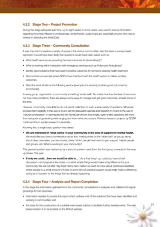 21
4.3.2	 Stage Two – Project Promotion
During this stage adequate lead time, up to eight weeks in some cases, was used to ensure information
regarding the project filtered to professionals, family/friends, support groups; essentially anyone who had an
interest in attending the WorldCafé.
4.3.3	 Stage Three – Community Consultation
It was important to explore a variety of issues in the various communities. Had this been a survey based
approach it would have been likely that questions would have been asked such as:
•	 What health services are providing the best outcomes for {insert illness}?
•	 What is working well in interaction with emergency services such as Police and Ambulance?
•	 Identify good solutions that have lead to positive outcomes for someone seeking health treatment.
•	 Demonstrate an example where NGOs have interfaced with the health system to deliver positive
outcomes.
•	 Describe what situations the following service {example of a service} provides good outcomes for
{community}.
In every group, organisation or community something ‘works well’. No matter how low the level of resources
nor how many problems, there are always some ways to manage and get good outcomes, at least some of
the time.
However, community consultations do not permit collection on such a wide variety of questions. Moreover,
to pose them explicitly in this way is to pre-set the discussion agenda and research in AI and in the use of
‘natural conversation’ in techniques like the WorldCafé shows that simple, open ended questions are more
than adequate at generating wide ranging and informative discussions. Previous research projects by QQSR
confirmed this in applied research in Australia.
Knowing this, a single basic question was asked:
•	 We are interested in ‘what works’ in your community in the area of support for mental health.
We would like you have a conversation about this, making notes on the ‘table cloth’ as you go along
about ideas, examples, success stories, clever ‘tricks’ people have used to gain support, helpful people
and groups, etc. What is working in your community?
This general question was backed up by a second question used (from the third group onwards) in the wrap
up phase. This was:
•	 If only we could…then we would be able to… ..As a final ‘wrap’ up, could you have a brief
discussion—and prepare a few notes—on what simple things would make a big difference for your
community. We are not after ‘big ticket’ items here. Rather we want to know about practical possibilities
where access to a small amount of funds or some kind of practical support would really make a difference,
acting as a ‘booster’ to the things that are already happening.
4.3.4	 Stage Four – Analysis and Report Completion
In this stage the information gathered from the community consultations is analysed and collated into logical
groupings for two purposes:
•	 information needed to provide this report which outlines a list of the solutions that have been identified and
working in communities; and
•	 the basis for the construction of a suitable web based solution to facilitate further developments. The web
based solution is to be located on the MHCA website.
 