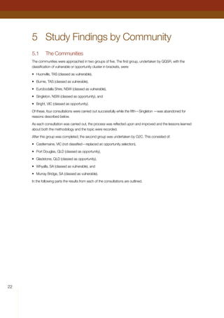 22
5	 Study Findings by Community
5.1	 The Communities
The communities were approached in two groups of five. The first group, undertaken by QQSR, with the
classification of vulnerable or opportunity cluster in brackets, were:
•	 Huonville, TAS (classed as vulnerable),
•	 Burnie, TAS (classed as vulnerable),
•	 Eurobodalla Shire, NSW (classed as vulnerable),
•	 Singleton, NSW (classed as opportunity), and
•	 Bright, VIC (classed as opportunity).
Of these, four consultations were carried out successfully while the fifth—Singleton —was abandoned for
reasons described below.
As each consultation was carried out, the process was reflected upon and improved and the lessons learned
about both the methodology and the topic were recorded.
After this group was completed, the second group was undertaken by O2C. This consisted of:
•	 Castlemaine, VIC (not classified—replaced an opportunity selection),
•	 Port Douglas, QLD (classed as opportunity),
•	 Gladstone, QLD (classed as opportunity),
•	 Whyalla, SA (classed as vulnerable), and
•	 Murray Bridge, SA (classed as vulnerable).
In the following parts the results from each of the consultations are outlined.
	
 