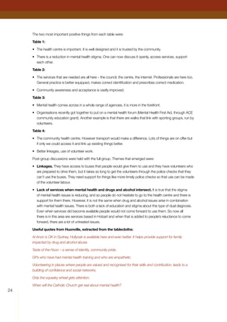 24
The two most important positive things from each table were:
Table 1:
•	 The health centre is important. It is well designed and it is trusted by the community.
•	 There is a reduction in mental health stigma. One can now discuss it openly, access services, support
each other.
Table 2:
•	 The services that are needed are all here – the council, the centre, the internet. Professionals are here too.
General practice is better equipped, makes correct identification and prescribes correct medication.
•	 Community awareness and acceptance is vastly improved.
Table 3:
•	 Mental health comes across in a whole range of agencies, it is more in the forefront.
•	 Organisations recently got together to put on a mental health forum (Mental Health First Aid, through ACE
community education grant). Another example is that there are walks that link with sporting groups, run by
volunteers.
Table 4:
•	 The community health centre. However transport would make a difference. Lots of things are on offer but
if only we could access it and link up existing things better.
•	 Better linkages, use of volunteer work.
Post-group discussions were held with the full group. Themes that emerged were:
•	 Linkages. They have access to buses that people would give them to use and they have volunteers who
are prepared to drive them, but it takes so long to get the volunteers through the police checks that they
can’t use the buses. They need support for things like more timely police checks so that use can be made
of the volunteer labour.
•	 Lack of services when mental health and drugs and alcohol intersect. It is true that the stigma
of mental health issues is reducing, and so people do not hesitate to go to the health centre and there is
support for them there. However, it is not the same when drug and alcohol issues arise in combination
with mental health issues. There is both a lack of education and stigma about this type of dual diagnosis.
Even when services did become available people would not come forward to use them. So now all
there is in this area are services based in Hobart and when that is added to people’s reluctance to come
forward, there are a lot of untreated issues.
Useful quotes from Huonville, extracted from the tablecloths:
Al Anon is OK in Sydney, Hollyoak is available here and even better. It helps provide support for family
impacted by drug and alcohol abuse.
Taste of the Huon – a sense of identity, community pride.
GPs who have had mental health training and who are empathetic.
Volunteering in places where people are valued and recognised for their skills and contribution, leads to a
building of confidence and social networks.
Only the squeaky wheel gets attention.
When will the Catholic Church get real about mental health?
 