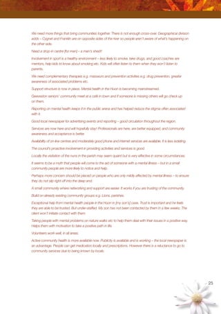 25
We need more things that bring communities together. There is not enough cross-over. Geographical division
adds – Cygnet and Franklin are on opposite sides of the river so people aren’t aware of what’s happening on
the other side.
Need a drop-in centre [for men] – a men’s shed!!
Involvement in sport is a healthy environment – less likely to smoke, take drugs, and good coaches are
mentors, help kids to know about smoking etc. Kids will often listen to them when they won’t listen to
parents.
We need complementary therapies e.g. masseurs and prevention activities e.g. drug prevention, greater
awareness of associated problems etc.
Support structure is now in place. Mental health in the Huon is becoming mainstreamed.
Geeveston seniors’ community meet at a café in town and if someone is missing others will go check up
on them.
Reporting on mental health keeps it in the public arena and has helped reduce the stigma often associated
with it.
Good local newspaper for advertising events and reporting – good circulation throughout the region.
Services are now here and will hopefully stay! Professionals are here, are better equipped, and community
awareness and acceptance is better.
Availability of on-line centres and moderately good phone and internet services are available. It is less isolating.
The council’s proactive involvement in providing activities and services is good.
Locally the visitation of the nuns in the parish may seem quaint but is very effective in some circumstances.
It seems to be a myth that people will come to the aid of someone with a mental illness – but in a small
community people are more likely to notice and help.
Perhaps more concern should be placed on people who are only mildly affected by mental illness – to ensure
they do not slip right off into the deep end.
A small community where networking and support are easier. It works if you are trusting of the community.
Build on already existing community groups e.g. Lions, parishes.
Exceptional help from mental health people in the Huon in [my son’s] case. Trust is important and he feels
they are able to be trusted. But under-staffed. My son has not been contacted by them in a few weeks. The
client won’t initiate contact with them.
Taking people with mental problems on nature walks etc to help them deal with their issues in a positive way.
Helps them with motivation to take a positive path in life.
Volunteers work well, in all areas.
Active community health is more available now. Publicity is available and is working – the local newspaper is
an advantage. People can get medication locally and prescriptions. However there is a reluctance to go to
community services due to being known by locals.
 
