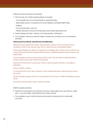 28
Preliminary and group discussions emphasised:
•	 There are quite a lot of things happening already, for example:
-	 Commonwealth Care Link and Carer Respite for supporting families;
-	 Mental health services, for example the Community Resilience and Mental Health Project;
-	 Anglicare;
-	 community psychiatric nurse; and
-	 TASCAC (Tasmanian Consumer And Carer) group which advises State government.
•	 However linkages are critical – transport, community education, marketing etc.
•	 The consultation method was useful and helped to develop new connections and a cross-feeding of
information.
Useful quotes from Burnie, extracted from the tablecloths:
Being able to feel connected with workers. Finding the right counsellor. There are some that have the
compassion to listen to the consumer. Need to be in a safe environment to externalise thoughts.
Using service integration with clients is an important part of engaging clients. Clients are more inclined to use
a service if they are familiar with the people within the service. A friendly/familiar face makes the service more
approachable.
A good knowledge of services must be shared and kept current. This information is networked between
services. It helps to ensure client referrals are appropriate.
Services don’t have the time to give real care. There is a need for people to just listen, not to judge, be
professional
Focus on wellness not illness.
In a club environment, those ‘senior’ members or those managing their illness could give support to those
who need it.
Through ‘Essential Learnings’ schools can now implement more of a focus on health and wellbeing, personal
futures.
Day activity centre give clients a reason to get up, motivation.
QQSR consultants noted that:
•	 People tend to see programs as something to be done (a magic bullet) not as a way of life (e.g., safety,
diets – a new set of habits, mental health first aid, conflict coaching).
•	 The consultations used a method that promoted connection and learning for the mental health
community.
 