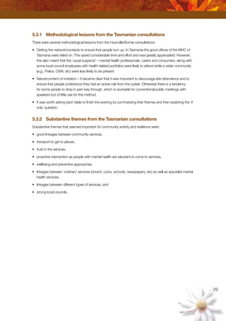 29
5.3.1	 Methodological lessons from the Tasmanian consultations
There were several methodological lessons from the Huonville/Burnie consultations:
•	 Getting the network/contacts to ensure that people turn up. In Tasmania the good offices of the MHC of
Tasmania were relied on. This saved considerable time and effort and was greatly appreciated. However,
this also meant that the ‘usual suspects’—mental health professionals, carers and consumers, along with
some local council employees with health related portfolios were likely to attend while a wider community
(e.g., Police, CWA, etc) were less likely to be present.
•	 Nature/content of invitation – it became clear that it was important to discourage late attendance and to
ensure that people understood they had an active role from the outset. Otherwise there is a tendency
for some people to drop in part way through, which is workable for conventional public meetings with
speakers but of little use for this method.
•	 It was worth asking each table to finish the evening by summarising their themes and then exploring the ‘if
only’ question.
5.3.2	 Substantive themes from the Tasmanian consultations
Substantive themes that seemed important for community activity and resilience were:
•	 good linkages between community services,
•	 transport to get to places,
•	 trust in the services,
•	 proactive intervention as people with mental health are reluctant to come to services,
•	 wellbeing and preventive approaches,
•	 linkages between ‘ordinary’ services (church, Lions, schools, newspapers, etc) as well as specialist mental
health services,
•	 linkages between different types of services, and
•	 strong local councils.
 
