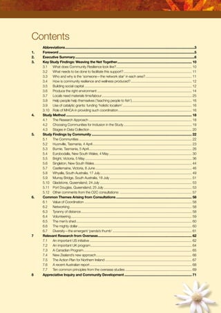 Contents
	 Abbreviations...............................................................................................................................................3
1.	 Foreword......................................................................................................................................................5
2.	 Executive Summary....................................................................................................................................6
3.	 Key Study Findings: Weaving the Net Together................................................................................... 10
	3.1	 What does Community Resilience look like?.................................................................................... 10
	3.2	 What needs to be done to facilitate this support?............................................................................ 11
	3.3	 Who and why is the ‘someone—the network star’ in each area?.................................................... 11
	3.4	 How is community resilience and wellness produced?.................................................................... 12
	3.5	 Building social capital....................................................................................................................... 12
	3.6	 Produce the right environment......................................................................................................... 14
	3.7	 Locals need materials time/labour.................................................................................................... 25
	3.8	 Help people help themselves (‘teaching people to fish’)................................................................... 16
	3.9	 Use of catalytic grants: funding ‘holistic localism’............................................................................. 16
	3.10	 Role of MHCA in providing such coordination.................................................................................. 16
4.	 Study Method........................................................................................................................................... 18
	 4.1	 The Research Approach.................................................................................................................. 18
	 4.2	 Choosing Communities for Inclusion in the Study............................................................................ 19
	 4.3	 Stages in Data Collection................................................................................................................. 20
5.	 Study Findings by Community............................................................................................................... 22
	 5.1	 The Communities............................................................................................................................. 22
	 5.2	 Huonville, Tasmania, 4 April.............................................................................................................. 23
	 5.3	 Burnie, Tasmania, 5 April.................................................................................................................. 26
	 5.4	 Eurobodalla, New South Wales, 4 May............................................................................................ 30
	 5.5	 Bright, Victoria, 5 May...................................................................................................................... 36
	 5.6	 Singleton, New South Wales............................................................................................................ 44
	 5.7	 Castlemaine, Victoria, 8 June........................................................................................................... 46
	 5.8	 Whyalla, South Australia, 17 July...................................................................................................... 49
	 5.9	 Murray Bridge, South Australia, 18 July........................................................................................... 51
	 5.10	 Gladstone, Queensland, 24 July...................................................................................................... 53
	 5.11	 Port Douglas, Queensland, 25 July.................................................................................................. 53
	 5.12	 Other comments from the O2C consultations:................................................................................ 57
6.	 Common Themes Arising from Consultations.................................................................................... 58
	 6.1	 Value of Coordination....................................................................................................................... 58
	 6.2	 Networking....................................................................................................................................... 58
	 6.3	 Tyranny of distance........................................................................................................................... 58
	 6.4	 Volunteering...................................................................................................................................... 59
	 6.5	 The men’s shed................................................................................................................................ 60
	 6.6	 The mighty dollar.............................................................................................................................. 60
	 6.7	 Diversity—the emergent ‘panda’s thumb’........................................................................................ 61
7	 Relevant Research from Overseas........................................................................................................ 62
	 7.1	 An important US initiative................................................................................................................. 62
	 7.2	 An important UK program................................................................................................................ 64
	 7.3	 A Canadian Program........................................................................................................................ 65
	 7.4	 New Zealand’s new approach.......................................................................................................... 66
	 7.5	 The Action Plan for Northern Ireland................................................................................................ 67
	 7.6	 A recent Australian report................................................................................................................. 68
	 7.7	 Ten common principles from the overseas studies.......................................................................... 69
8	 Appreciative Inquiry and Community Development........................................................................... 71
 