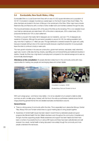 30
5.4	 Eurobodalla, New South Wales, 4 May
Eurobodalla Shire is a Local Government Area with an area of 3,422 square kilometres and a population of
33,167. It is located in a largely mountainous coastal region on the South Coast of New South Wales. The
shire chambers are located in the town of Moruya in the central part of the Shire. Other major towns include
Batemans Bay and Narooma with a number of other smaller towns and hamlets scattered through the area.
The Council administers only about 30% of the area of the Shire as the remaining 70% is non-rateable Crown
Land held as national park and state forest: 40% of the shire is national park, 30% is state forest, 20% is
productive farmland and 10% is urban settlement.
The Shire is unusual in that nearly half of ratepayers are non-residents. Just over 17% of ratepayers are
residents of Canberra. Although the permanent population is around 34,100, the visiting population (who
stay more than 3 nights) is 3.1 million per year. The age distribution is skewed towards the upper end, partly
because of people retiring to live on the coast and partly because a significant proportion of young people
leave the shire to continue to study or seek work.
The main growth industries in the area are construction, government services, real estate, retail, retirement,
aged care, tourism; while dairy farming, forestry, sawmilling and commercial fishing are traditional industries in
decline. Overall, the Shire has a high level of unemployment compared to the national average and is seen as
economically disadvantaged.
Attendance at this consultation: 35 people attended a lively forum in the community centre with many
opportunities for meeting new people and exchanging ideas and contact details.
With such a large group—and hence many tables—it is not as valuable to try to present a table by table
summary as with a smaller group. Instead, with this forum the write-up synthesises material across the full
range presenting general themes first and detailed examples and illustrations second.
General themes
•	 There is a strong sense of community within the shire. This is especially true in places like Moruya, Central
Tilba, Mossy Point and Tomakin where there is a good meeting place to bring people together.
•	 Awareness of mental health issues has been raised in recent times by dedicated people and good
programs like Mental Health First Aid. Skilled volunteers work throughout the community in hospitals and
through churches supporting people. Media awareness and support has been helpful and there have
been a number of successful forums on various MH topics and these have been well attended and well
received. As a result, mental health is being discussed more widely through the community and more
people understand the real issues.
Consultation in progress 4/5/06
Broulee,Mossy Point and Tomekin for the air
 