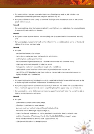 33
•	 If only we could get a few more community development officers then we would be able to broker more
partnerships and have more great things going on in our community, and
•	 If only we could have the same funding for community housing as other areas then we would be able to make
people feel more secure.
Group 2:
•	 If only we could keep doing what we are doing tonight [i.e. at the forum] on a regular basis then we would be able
to understand how to build on our strengths.
Group 3:
•	 If only we could see or obtain feedback from this evening then we would be able to contribute more effectively,
and
•	 If only we could get an acute mental health service in the shire then we would be able to care for our friends and
relatives at home in our own community.
Group 4:
•	 If only we:
-	 had cheap and reliable public transport,
-	 had funding to maintain and boost food security (i.e., a food co-op),
-	 could bring back local shops and services,
-	 had increased funding for support services - especially companionship and community linking,
-	 could boost employment, especially for indigenous people,
-	 had supported employment and activities for people with a mental illness,
-	 could continue to raise awareness to make community and services more inclusive, and
-	 had HACC and DSP (Disability Support Pension) services that were held more accountable to ensure the
eligibility of people with a mental illness.
Group 5:
•	 If only we could provide more coordinated community mental health education programs then we would be able
to reduce stigma and have a more compassionate and informed community,
•	 If only we could provide more coordinated service delivery to clients and their families then we would be able to
have a more holistic approach and help prevent people falling through the gaps or being over serviced, and
•	 If only we could run a series of information seminars on a range of mental health topics then we might be able to
begin to address the previous two issues.
Group 6
•	 If only we:
-	 could introduce clients to positive surroundings,
-	 offer referral to dieticians to increase wellbeing,
-	 give vouchers to fund local well being activities such as bushwalking,
-	 had a small amount of funding to support local groups,
-	 could more effectively network across local organisations and share ‘what works’ on a regular basis,
-	 could form Association of Relatives and Friends of the Mentally Ill (ARAFMI) (carer support) groups,
-	 had an overall coordinator for all mental health support services, and
-	 could get more exposure for local support groups.
 