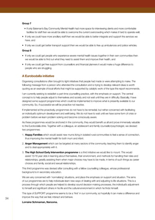 34
Group 7
•	If only Bateman’s Bay Community Mental Health had more space for interviewing clients and more comfortable
facilities for staff then we would be able to overcome the current overcrowding which makes it hard to operate well,
•	 If only we could have more ancillary staff then we would be able to better integrate and support the services we
have, and
•	 If only we could get better transport support then we would be able to free up ambulances and police vehicles.
Group 8
•	 If only we could get people who experience severe mental health issues together in their own communities then
we would be able to find out what they need to assist them and improve their health, and
•	 If only we could get free support from counsellors and financial planners it would make a huge difference to
people who are struggling.
A Eurobodalla initiative
Organising consultations often brought to light initiatives that people had made or were attempting to make. The
following message from a person who attended the consultation and is trying to develop relevant ideas is worth
quoting as an example of local efforts that might be supported by catalytic work of the type this report recommends.
I am currently seeking to establish a part-time counselling practice, with the emphasis on support. The central
concept is to help people adjust to themselves and society and not wait until they are in difficulty. Basically, I have
designed some support programmes which could be implemented to improve what is presently available to our
community. So, if successful we will be proactive not reactive.
If implemented at the proactively, programmes do not have to be remedial, but rather concerned with facilitating
an individual’s optimum development and well-being. We do not have to wait until we have some form of crisis or
problem before we learn problem solving and become consciously aware.
As these programmes would be anchored in the community, they would benefit us all and prove immensely valuable
to the Eurobodalla shire. Together with a colleague, an adolescent and family counsellor/psychologist, we devised
two programmes:
1.	Happy Families which would assist new mums living in isolated rural communities to feel a sense of connection,
thus improving the mental health for both mum and infant.
2.	Anger Management which can be targeted at many sectors of the community, teaching them to identify anger
and to deal appropriately with it.
3.	The High School Early Intervention programme is a third initiative we would like to mount. This would
assist 15/16 year olds in learning about themselves, their environment, and methods for handling their roles and
relationships, greatly assisting them when major choices may have to be made, in terms of such things as career
choices and family, social and sexual relationships.
This third programme was devised after consulting with a fellow counselling colleague, whose professional
background is in secondary education.
We are very concerned with ‘normalising’ situations, and place the emphasis on support and situation. The aims
of our programmes are to help individuals learn new ways of dealing with and adjusting to life situations. This is a
process through which people are helped to develop sound decision-making processes, the individual’s adjustment
to himself and significant others in his life and the cultural environment in which he finds himself.
This type of SUPPORT programme seems to be a ‘first’ in our community, so hopefully it can make a difference and
improve the way that we feel, interact and behave.
Lorraine Schmaman, Narooma.
 