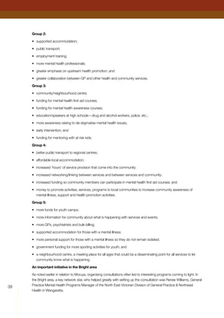 38
Group 2:
•	 supported accommodation;
•	 public transport;
•	 employment training;
•	 more mental health professionals;
•	 greater emphasis on upstream health promotion; and
•	 greater collaboration between GP and other health and community services.
Group 3:
•	 community/neighbourhood centre;
•	 funding for mental health first aid courses;
•	 funding for mental health awareness courses;
•	 education/speakers at high schools—drug and alcohol workers, police, etc.;
•	 more awareness raising to de-stigmatise mental health issues;
•	 early intervention; and
•	 funding for mentoring with at risk kids.
Group 4:
•	 better public transport to regional centres;
•	 affordable local accommodation;
•	 increased ‘hours’ of service provision that come into the community;
•	 increased networking/linking between services and between services and community;
•	 increased funding so community members can participate in mental health first aid courses; and
•	 money to promote activities, services, programs to local communities to increase community awareness of
mental illness, support and health promotion activities.
Group 5:
•	 more funds for youth camps;
•	 more information for community about what is happening with services and events;
•	 more GPs, psychiatrists and bulk billing;
•	 supported accommodation for those with a mental illness;
•	 more personal support for those with a mental illness so they do not remain isolated;
•	 government funding for more sporting activities for youth; and
•	 a neighbourhood centre, a meeting place for all ages that could be a disseminating point for all services to let
community know what is happening.
An important initiative in the Bright area
As noted earlier in relation to Moruya, organising consultations often led to interesting programs coming to light. In
the Bright area, a key network star, who helped greatly with setting up the consultation was Renee Williams, General
Practice Mental Health Programs Manager of the North East Victorian Division of General Practice  Northeast
Health in Wangaratta.
 