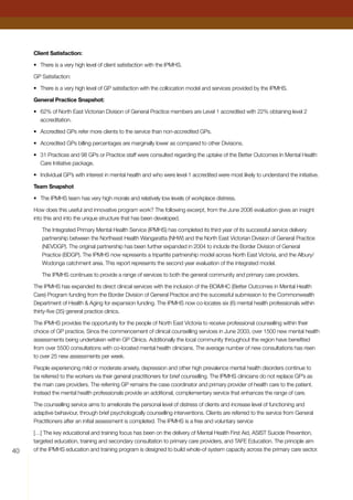 40
Client Satisfaction:
•	 There is a very high level of client satisfaction with the IPMHS.
GP Satisfaction:
•	 There is a very high level of GP satisfaction with the collocation model and services provided by the IPMHS.
General Practice Snapshot:
•	 62% of North East Victorian Division of General Practice members are Level 1 accredited with 22% obtaining level 2
accreditation.
•	 Accredited GPs refer more clients to the service than non-accredited GPs.
•	 Accredited GPs billing percentages are marginally lower as compared to other Divisions.
•	31 Practices and 98 GPs or Practice staff were consulted regarding the uptake of the Better Outcomes In Mental Health
Care Initiative package.
•	 Individual GP’s with interest in mental health and who were level 1 accredited were most likely to understand the initiative.
Team Snapshot
•	 The IPMHS team has very high morale and relatively low levels of workplace distress.
How does this useful and innovative program work? The following excerpt, from the June 2006 evaluation gives an insight
into this and into the unique structure that has been developed.
The Integrated Primary Mental Health Service (IPMHS) has completed its third year of its successful service delivery
partnership between the Northeast Health Wangaratta (NHW) and the North East Victorian Division of General Practice
(NEVDGP). The original partnership has been further expanded in 2004 to include the Border Division of General
Practice (BDGP). The IPMHS now represents a tripartite partnership model across North East Victoria, and the Albury/
Wodonga catchment area. This report represents the second year evaluation of the integrated model.
The IPMHS continues to provide a range of services to both the general community and primary care providers.
The IPMHS has expanded its direct clinical services with the inclusion of the BOiMHC (Better Outcomes in Mental Health
Care) Program funding from the Border Division of General Practice and the successful submission to the Commonwealth
Department of Health  Aging for expansion funding. The IPMHS now co-locates six (6) mental health professionals within
thirty-five (35) general practice clinics.
The IPMHS provides the opportunity for the people of North East Victoria to receive professional counselling within their
choice of GP practice. Since the commencement of clinical counselling services in June 2003, over 1500 new mental health
assessments being undertaken within GP Clinics. Additionally the local community throughout the region have benefited
from over 5500 consultations with co-located mental health clinicians. The average number of new consultations has risen
to over 25 new assessments per week.
People experiencing mild or moderate anxiety, depression and other high prevalence mental health disorders continue to
be referred to the workers via their general practitioners for brief counselling. The IPMHS clinicians do not replace GP’s as
the main care providers. The referring GP remains the case coordinator and primary provider of health care to the patient.
Instead the mental health professionals provide an additional, complementary service that enhances the range of care.
The counselling service aims to ameliorate the personal level of distress of clients and increase level of functioning and
adaptive behaviour, through brief psychologically counselling interventions. Clients are referred to the service from General
Practitioners after an initial assessment is completed. The IPMHS is a free and voluntary service
[…] The key educational and training focus has been on the delivery of Mental Health First Aid, ASIST Suicide Prevention,
targeted education, training and secondary consultation to primary care providers, and TAFE Education. The principle aim
of the IPMHS education and training program is designed to build whole-of system capacity across the primary care sector.
 