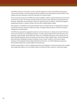 42
The IPMHS continues to incorporate a number of program initiatives from within the Area Mental Health Service.
These include the Eastern Hume Dual Diagnosis Service (EHDDS) and the Early Motherhood Service (EMS). These
initiatives have been expanded to include the Angry Men’s Anti-violence Project.
Since commencing its services, the IPMHS has sought to establish a positive, supportive learning environment work
environment for its staff. This has been achieved through the provision of peer supervision and clinical governance
processes. Additionally a strong emphasis is placed on ongoing education and research. All staff were engaged in
postgraduate education or research activities, with three staff completing Master’s degree.
With expansion of the IPMHS to incorporate the Border Division of General Practice, the organisational model and
reporting lines have been adjusted to reflect this change. The diagram below provides an overview of the project
management and reporting lines.
The IPMHS has expanded the geographical catchment of direct clinical and non-clinical services within North East
Victoria and the Border towns of Wodonga and Albury. The area is approximately 40,000 square kilometres with a
population of approximately 160,000 North East Victoria and 110,000 Albury/Wodonga. It encompasses the rural
cities of Benalla, Wangaratta, Albury and Wodonga and the Shires of Alpine, Delatite, Indigo, Towong, Strathbogie,
Moira, Murrindindi, Wangaratta; and Albury, Wodonga, Corowa, Culcairn, Holbrook, Hume Urana. (Program
Evaluation II of the Integrated Primary Mental Health Service NE Victoria, June 2006 (Collaborative approach to
Primary Mental Health Care), by Renee Williams and Gary Bourke.)
Overall, this project offers a number of interesting ideas about local adaptation of services and about what is possible
when people take initiatives, join up the different streams of Federal and State funding and ‘make things happen’.
 