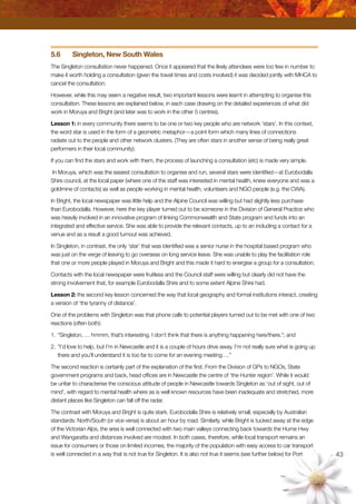43
5.6	 Singleton, New South Wales
The Singleton consultation never happened. Once it appeared that the likely attendees were too few in number to
make it worth holding a consultation (given the travel times and costs involved) it was decided jointly with MHCA to
cancel the consultation.
However, while this may seem a negative result, two important lessons were learnt in attempting to organise this
consultation. These lessons are explained below, in each case drawing on the detailed experiences of what did
work in Moruya and Bright (and later was to work in the other 5 centres).
Lesson 1: in every community there seems to be one or two key people who are network ‘stars’. In this context,
the word star is used in the form of a geometric metaphor—a point form which many lines of connections
radiate out to the people and other network clusters. (They are often stars in another sense of being really great
performers in their local community).
If you can find the stars and work with them, the process of launching a consultation (etc) is made very simple.
In Moruya, which was the easiest consultation to organise and run, several stars were identified—at Eurobodalla
Shire council, at the local paper (where one of the staff was interested in mental health, knew everyone and was a
goldmine of contacts) as well as people working in mental health, volunteers and NGO people (e.g. the CWA).
In Bright, the local newspaper was little help and the Alpine Council was willing but had slightly less purchase
than Eurobodalla. However, here the key player turned out to be someone in the Division of General Practice who
was heavily involved in an innovative program of linking Commonwealth and State program and funds into an
integrated and effective service. She was able to provide the relevant contacts, up to an including a contact for a
venue and as a result a good turnout was achieved.
In Singleton, in contrast, the only ‘star’ that was identified was a senior nurse in the hospital based program who
was just on the verge of leaving to go overseas on long service leave. She was unable to play the facilitation role
that one or more people played in Moruya and Bright and this made it hard to energise a group for a consultation.
Contacts with the local newspaper were fruitless and the Council staff were willing but clearly did not have the
strong involvement that, for example Eurobodalla Shire and to some extent Alpine Shire had.
Lesson 2: the second key lesson concerned the way that local geography and formal institutions interact, creating
a version of ‘the tyranny of distance’.
One of the problems with Singleton was that phone calls to potential players turned out to be met with one of two
reactions (often both):
1.	“Singleton, … hmmm, that’s interesting, I don’t think that there is anything happening here/there.”; and
2.	“I’d love to help, but I’m in Newcastle and it is a couple of hours drive away. I’m not really sure what is going up
there and you’ll understand it is too far to come for an evening meeting….”
The second reaction is certainly part of the explanation of the first. From the Division of GPs to NGOs, State
government programs and back, head offices are in Newcastle the centre of ‘the Hunter region’. While it would
be unfair to characterise the conscious attitude of people in Newcastle towards Singleton as ‘out of sight, out of
mind’, with regard to mental health where as is well known resources have been inadequate and stretched, more
distant places like Singleton can fall off the radar.
The contrast with Moruya and Bright is quite stark. Eurobodalla Shire is relatively small, especially by Australian
standards: North/South (or vice versa) is about an hour by road. Similarly, while Bright is tucked away at the edge
of the Victorian Alps, the area is well connected with two main valleys connecting back towards the Hume Hwy
and Wangaratta and distances involved are modest. In both cases, therefore, while local transport remains an
issue for consumers or those on limited incomes, the majority of the population with easy access to car transport
is well connected in a way that is not true for Singleton. It is also not true it seems (see further below) for Port
 