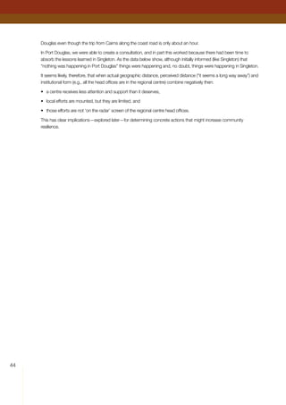 44
Douglas even though the trip from Cairns along the coast road is only about an hour.
In Port Douglas, we were able to create a consultation, and in part this worked because there had been time to
absorb the lessons learned in Singleton. As the data below show, although initially informed (like Singleton) that
“nothing was happening in Port Douglas” things were happening and, no doubt, things were happening in Singleton.
It seems likely, therefore, that when actual geographic distance, perceived distance (“it seems a long way away”) and
institutional form (e.g., all the head offices are in the regional centre) combine negatively then:
•	 a centre receives less attention and support than it deserves,
•	 local efforts are mounted, but they are limited, and
•	 those efforts are not ‘on the radar’ screen of the regional centre head offices.
This has clear implications—explored later—for determining concrete actions that might increase community
resilience.
 
