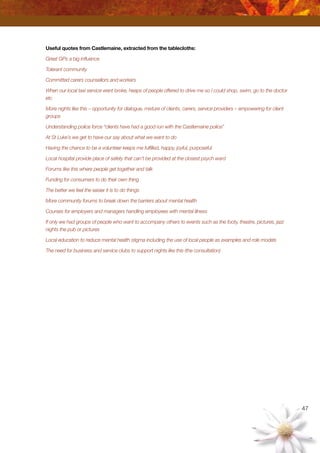 47
Useful quotes from Castlemaine, extracted from the tablecloths:
Great GPs a big influence
Tolerant community
Committed carers counsellors and workers
When our local taxi service went broke, heaps of people offered to drive me so I could shop, swim, go to the doctor
etc
More nights like this – opportunity for dialogue, mixture of clients, carers, service providers – empowering for client
groups
Understanding police force “clients have had a good run with the Castlemaine police”
At St Luke’s we get to have our say about what we want to do
Having the chance to be a volunteer keeps me fulfilled, happy, joyful, purposeful
Local hospital provide place of safety that can’t be provided at the closest psych ward
Forums like this where people get together and talk
Funding for consumers to do their own thing
The better we feel the easier it is to do things
More community forums to break down the barriers about mental health
Courses for employers and managers handling employees with mental illness
If only we had groups of people who want to accompany others to events such as the footy, theatre, pictures, jazz
nights the pub or pictures
Local education to reduce mental health stigma including the use of local people as examples and role models
The need for business and service clubs to support nights like this (the consultation)
 