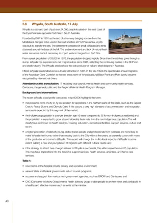 48
5.8	 Whyalla, South Australia, 17 July
Whyalla is a city and port of just over 24,000 people located on the east coast of
the Eyre Peninsula opposite Port Pirie in South Australia.
Founded by BHP in 1901 as the end of a tramway bringing iron ore from the
Middleback Ranges to be used in the lead smelters at Port Pirie as flux. A jetty
was built to transfer the ore. The settlement consisted of small cottages and tents
clustered around the base of the hill. The arid environment and lack of natural fresh
water resources made it necessary to import water in barges from Port Pirie.
From a peak population of 33,000 in 1976, the population dropped rapidly. Since then the city has gone through a
slump. Whyalla has experienced a net migration loss since 1981, reflecting the continuing decline in the BHP iron
and steel industry. The Whyalla steelworks is the sole producer of rail and steel sleepers in Australia.
HMAS Whyalla was landlocked as a tourist attraction in 1987. In the late 1990s the spectacular annual migration
of the Australian Giant Cuttlefish to the reef areas north of Whyalla around Black Point and Point Lowly became
recognised by international divers.
Attendance at this consultation: 17 including local council, mental health and community health services,
Centacare, the general public and the Regional Mental Health Program Manager.
Background and observations:
The recent Whyalla social profile conducted in April 2006 highlights the town:
•	 may become more of a fly-in, fly-out location for operations in the northern parts of the State, such as the Gawler
Craton, Roxby Downs and Olympic Dam. If this occurs, a very high standard of accommodation and hospitality
services is expected by this segment of the market;
•	 the Indigenous population is younger (median age 16 years compared to 35 for non-Indigenous residents) and
the population is expected to grow at a considerably faster rate than the non-Indigenous population This will
clearly have an impact on health services, housing, education, recreational facilities, support services, culture and
so on;
•	 a higher proportion of relatively young, skilled trades people and professionals from overseas are more likely to
make Whyalla their home, rather than moving back to the City within a few years, as currently occurs with many
of the graduates who come to Whyalla. This aspect will change the multicultural aspects of Whyalla to some
extent, adding a new and young breed of migrants with different cultural needs; and
•	 if the strategy to attract ‘sea change’ retirees to Whyalla is successful, this will increase the over 65 population.
This may have implications into the future for support services, health services, amenities, and home care
services.
Table 1:
•	 new rooms at the hospital provide privacy and a positive environment;
•	 value of state and federal governments return to work programs;
•	 success and support from various non-government agencies, such as GROW and Centacare; and
•	 CAG (Consumer Advisory Group) mental health advisory group enable people to air their views and participate in
a healthy and effective manner such as write to the minister.
 