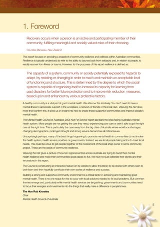 1. Foreword
Recovery occurs when a person is an active and participating member of their
community, fulfilling meaningful and socially valued roles of their choosing.
Counties Manukau, New Zealand
This report focuses on providing a snapshot of community resilience and wellness within Australian communities.
Resilience is typically understood to refer to the ability to bounce back from setbacks and, in relation to people, to
readily recover from illness or trauma. However, for the purposes of this report resilience is defined as:
The capacity of a system, community or society potentially exposed to hazards to
adapt, by resisting or changing in order to reach and maintain an acceptable level
of functioning and structure. This is determined by the degree to which the social
system is capable of organising itself to increase its capacity for learning from
past disasters for better future protection and to improve risk reduction measures,
based upon and enhanced by various protective factors.
A healthy community is a vital part of good mental health. We all know this intuitively. You don’t need to have a
mental illness to appreciate support in the workplace, a network of friends or the local club. Weaving the Net does
more than confirm this. It gives us an insight into how to create these supportive communities and improve people’s
mental health.
The Mental Health Council of Australia’s 2005 Not For Service report laid bare the crisis facing Australia’s mental
health system. Many people are not getting the care they need, experiencing poor care or aren’t able to get the right
care at the right time. This is particularly the case away from the big cities of Australia where workforce shortages,
changing demographics, prolonged drought and strong service demand are all critical issues.
Unsurprisingly perhaps, many of the best things happening to promote mental health in communities do not involve
the health system, health service providers or governments. Instead, we see local people taking action to meet local
needs. This could be a bus to get people together or the involvement of the local shop owner in some community
project. These are the seeds of community resilience.
Weaving the Net gives a picture of how ten regional centres across Australia are trying to boost their mental
health resilience and make their communities good places to live. We have not just collected their stories and their
innovations in this report.
The Council is constructing an interactive feature on its website to allow this library to be shared with others keen to
both learn and then hopefully contribute their own stories of resilience and success.
Building a strong and supportive community environment is a critical factor in achieving and maintaining good
mental health. There is no one recipe for this to occur with local solutions needed to fix local problems. But common
themes emerge and, particularly while mental health services are languishing, governments and communities need
to focus their energies and investments into the things that really make a difference in people’s lives.
The Hon Rob Knowles
Chair
Mental Health Council of Australia

 
