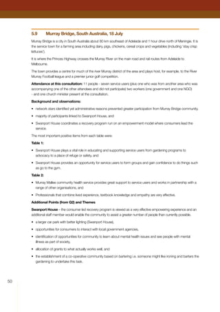 50
5.9	 Murray Bridge, South Australia, 18 July
Murray Bridge is a city in South Australia about 80 km southeast of Adelaide and 1 hour drive north of Meningie. It is
the service town for a farming area including dairy, pigs, chickens, cereal crops and vegetables (including ‘stay crisp
lettuces’).
It is where the Princes Highway crosses the Murray River on the main road and rail routes from Adelaide to
Melbourne.
The town provides a centre for much of the river Murray district of the area and plays host, for example, to the River
Murray Football league and a premier junior golf competition.
Attendance at this consultation: 11 people - seven service users (plus one who was from another area who was
accompanying one of the other attendees and did not participate) two workers (one government and one NGO)
- and one church minister present at the consultation.
Background and observations:
•	 network stars identified yet administrative reasons prevented greater participation from Murray Bridge community,
•	 majority of participants linked to Swanport House, and
•	 Swanport House coordinates a recovery program run on an empowerment model where consumers lead the
service.
The most important positive items from each table were:
Table 1:
•	 Swanport House plays a vital role in educating and supporting service users from gardening programs to
advocacy to a place of refuge or safety, and
•	 Swanport House provides an opportunity for service users to form groups and gain confidence to do things such
as go to the gym.
Table 2:
•	 Murray Mallee community health service provides great support to service users and works in partnership with a
range of other organisations, and
•	 Professionals that combine lived experience, textbook knowledge and empathy are very effective.
Additional Points (from Q2) and Themes
Swanport House – the consumer led recovery program is viewed as a very effective empowering experience and an
additional staff member would enable the community to assist a greater number of people than currently possible.
•	 a larger car park with better lighting (Swanport House),
•	 opportunities for consumers to interact with local government agencies,
•	 identification of opportunities for community to learn about mental health issues and see people with mental
illness as part of society,
•	 allocation of grants to what actually works well, and
•	 the establishment of a co-operative community based on bartering i.e. someone might like ironing and barters the
gardening to undertake this task.
 