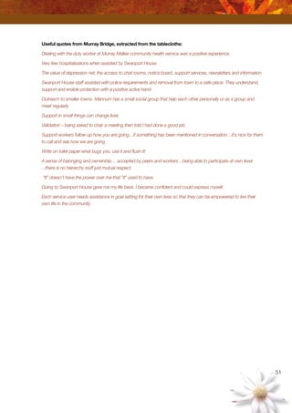 51
Useful quotes from Murray Bridge, extracted from the tablecloths:
Dealing with the duty worker at Murray Mallee community health service was a positive experience
Very few hospitalisations when assisted by Swanport House
The value of depression net; the access to chat rooms, notice board, support services, newsletters and information
Swanport House staff assisted with police requirements and removal from town to a safe place. They understand,
support and enable protection with a positive active hand
Outreach to smaller towns. Mannum has a small social group that help each other personally or as a group and
meet regularly
Support in small things can change lives
Validation – being asked to chair a meeting then told I had done a good job.
Support workers follow up how you are going…if something has been mentioned in conversation…it’s nice for them
to call and see how we are going
Write on toilet paper what bugs you, use it and flush it!
A sense of belonging and ownership… accepted by peers and workers…being able to participate at own level
...there is no hierarchy stuff just mutual respect.
“It” doesn’t have the power over me that “it” used to have.
Going to Swanport House gave me my life back. I became confident and could express myself.
Each service user needs assistance in goal setting for their own lives so that they can be empowered to live their
own life in the community
 