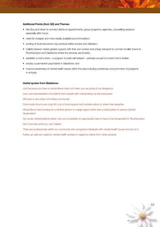 53
Additional Points (from Q2) and Themes
•	 free Bus and driver to connect clients to appointments, group programs, agencies, counselling sessions
especially after hours;
•	 need for cheaper and more readily available accommodation;
•	 pooling of local resources may produce better access and utilisation;
•	 Callide Dawson needs greater support with their own worker and cheap transport to connect smaller towns to
Rockhampton and Gladstone where the services are located;
•	 establish a men’s shed – a program to build self-esteem – perhaps as part of current men’s shelter;
•	 employ a permanent psychiatrist in Gladstone; and
•	 improve awareness of mental health issues within the area including workshops and promotion of programs
in schools.
Useful quotes from Gladstone:
Just because you have a mental illness does not mean you are going to be dangerous
Less over-dramatisation of incidents from people with mental illness by the local press
We have a very close committed community
Community forums are a big hit! Lots of local support and outside visitors to share their expertise
Would like to have funding for a full time person in a large region rather than a half position to service Central
Queensland
Our acute mental patients either miss out completely on appropriate care or have to be transported to Rockhampton
Don’t promise what you can’t deliver
There are professionals within our community who recognise individuals with mental health issues and act on it
Follow up calls are made by mental health workers in regard to clients from other services
 
