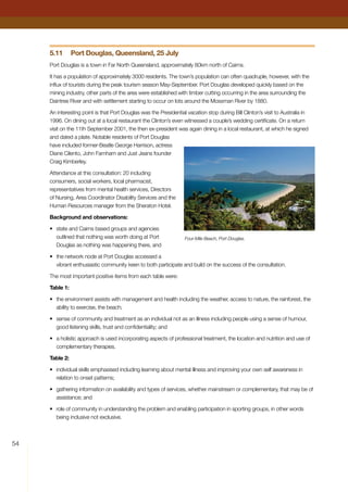 54
5.11	 Port Douglas, Queensland, 25 July
Port Douglas is a town in Far North Queensland, approximately 80km north of Cairns.
It has a population of approximately 3000 residents. The town’s population can often quadruple, however, with the
influx of tourists during the peak tourism season May-September. Port Douglas developed quickly based on the
mining industry, other parts of the area were established with timber cutting occurring in the area surrounding the
Daintree River and with settlement starting to occur on lots around the Mossman River by 1880.
An interesting point is that Port Douglas was the Presidential vacation stop during Bill Clinton’s visit to Australia in
1996. On dining out at a local restaurant the Clinton’s even witnessed a couple’s wedding certificate. On a return
visit on the 11th September 2001, the then ex-president was again dining in a local restaurant, at which he signed
and dated a plate. Notable residents of Port Douglas
have included former-Beatle George Harrison, actress
Diane Cilento, John Farnham and Just Jeans founder
Craig Kimberley.
Attendance at this consultation: 20 including
consumers, social workers, local pharmacist,
representatives from mental health services, Directors
of Nursing, Area Coordinator Disability Services and the
Human Resources manager from the Sheraton Hotel.
Background and observations:
•	 state and Cairns based groups and agencies
outlined that nothing was worth doing at Port
Douglas as nothing was happening there, and
•	 the network node at Port Douglas accessed a
vibrant enthusiastic community keen to both participate and build on the success of the consultation.
The most important positive items from each table were:
Table 1:
•	 the environment assists with management and health including the weather, access to nature, the rainforest, the
ability to exercise, the beach;
•	 sense of community and treatment as an individual not as an illness including people using a sense of humour,
good listening skills, trust and confidentiality; and
•	 a holistic approach is used incorporating aspects of professional treatment, the location and nutrition and use of
complementary therapies.
Table 2:
•	 individual skills emphasised including learning about mental illness and improving your own self awareness in
relation to onset patterns;
•	 gathering information on availability and types of services, whether mainstream or complementary, that may be of
assistance; and
•	 role of community in understanding the problem and enabling participation in sporting groups, in other words
being inclusive not exclusive.
Four-Mile Beach, Port Douglas.
 