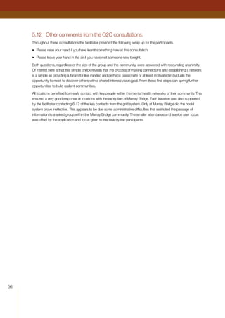 56
5.12	 Other comments from the O2C consultations:
Throughout these consultations the facilitator provided the following wrap up for the participants.
•	 Please raise your hand if you have learnt something new at this consultation.
•	 Please leave your hand in the air if you have met someone new tonight.
Both questions, regardless of the size of the group and the community, were answered with resounding unanimity.
Of interest here is that this simple check reveals that the process of making connections and establishing a network
is a simple as providing a forum for like minded and perhaps passionate or at least motivated individuals the
opportunity to meet to discover others with a shared interest/vision/goal. From these first steps can spring further
opportunities to build resilient communities.
All locations benefited from early contact with key people within the mental health networks of their community. This
ensured a very good response at locations with the exception of Murray Bridge. Each location was also supported
by the facilitator contacting 6-12 of the key contacts from the grid system. Only at Murray Bridge did the nodal
system prove ineffective. This appears to be due some administrative difficulties that restricted the passage of
information to a select group within the Murray Bridge community. The smaller attendance and service user focus
was offset by the application and focus given to the task by the participants.
 