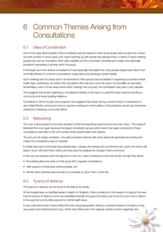 57
6	 Common Themes Arising from
	 Consultations
6.1	 Value of Coordination
One of the major direct benefits of the consultation was the extent to which local people were brought into contact
one with another. In some cases, this meant catching up with people they already knew, in others it meant meeting
people they had not met before. Both were valuable and the combination (renewal and novelty) was especially
powerful in generating a synergy within the group.
In the larger and more diverse consultations it was especially noticeable how many people stayed back after it had
nominally finished, to continue conversations, swap ideas and exchange contact details.
Such meetings are not unique and in some locations other groups had succeeded in organising successful mental
health days, workshops, etc before this consultation (this was very much the case in Eurobodalla, for example.)
Nonetheless, even in those areas where other meetings had occurred, the consultation was seen a very valuable.
This suggests that simply organising a consultation/meeting of this type is a useful first step towards activating a
community and hence building resilience.
Considered in terms of policy and programs, this suggests that simply having a small number of coordinators in
each State/Territory whose job it was to organise meetings in communities in their jurisdiction would pay handsome
dividends in catalysing community efforts.
6.2	 Networking
The core of all successful community activities is informal networking based around some key ‘stars’. This research
illustrated this once again because the largest consultation groups which were most easily contacted for these
consultations were also in the communities where activity levels were highest.
The two are not merely correlated—the well connected network with active stars both generates the activity and
makes the consultations easy to organise.
It is likely that every community has potential stars—people with energy and commitment who, given the chance will
keep in touch with and inform others and thus become catalysts for change in their community.
In this way, the previous point strongly links to this one—paid coordinators could and should, through their efforts:
•	 find existing stars and draw on their good will to organise consultations,
•	 offer support to those stars where possible, and
•	 identify other potential stars and see if it is possible to ‘grow’ them in that role.
6.3	 Tyranny of distance
The tyranny of distance can be found in this data at two levels.
At the broader level, as identified earlier in relation to Singleton, there is evidence in this research to support the view
that the tyranny of distance which has bedevilled Australia throughout its history can be found once more in relation
to the way that communities respond to mental health issue.
It was noted above that it seems likely that when actual geographic distance, perceived distance (“it seems a long
way away”) and institutional form (e.g., all the head offices are in the regional centre) combine negatively then:
 