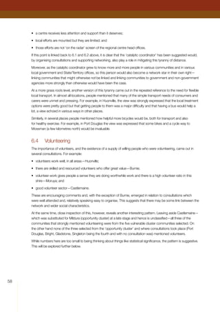 58
•	 a centre receives less attention and support than it deserves;
•	 local efforts are mounted but they are limited; and
•	 those efforts are not ‘on the radar’ screen of the regional centre head offices.
If this point is linked back to 6.1 and 6.2 above, it is clear that the ‘catalytic coordinator’ has been suggested would,
by organising consultations and supporting networking, also play a role in mitigating this tyranny of distance.
Moreover, as the catalytic coordinator grew to know more and more people in various communities and in various
local government and State/Territory offices, so this person would also become a network star in their own right—
linking communities that might otherwise not be linked and linking communities to government and non-government
agencies more strongly than otherwise would have been the case.
At a more grass roots level, another version of this tyranny came out in the repeated reference to the need for flexible
local transport. In almost all locations, people mentioned that many of the simple transport needs of consumers and
carers were unmet and pressing. For example, in Huonville, the view was strongly expressed that the local treatment
options were pretty good but that getting people to them was a major difficulty and that having a bus would help a
lot, a view echoed in various ways in other places.
Similarly, in several places people mentioned how helpful more bicycles would be, both for transport and also
for healthy exercise. For example, in Port Douglas the view was expressed that some bikes and a cycle way to
Mossman (a few kilometres north) would be invaluable.
6.4	 Volunteering
The importance of volunteers, and the existence of a supply of willing people who were volunteering, came out in
several consultations. For example:
•	 volunteers work well, in all areas—Huonville;
•	 there are skilled and resourced volunteers who offer great value—Burnie;
•	 volunteer work gives people a sense they are doing worthwhile work and there is a high volunteer ratio in this
shire—Moruya; and
•	 good volunteer sector—Castlemaine.
These are encouraging comments and, with the exception of Burnie, emerged in relation to consultations which
were well attended and, relatively speaking easy to organise. This suggests that there may be some link between the
network and wider social characteristics.
At the same time, close inspection of this, however, reveals another interesting pattern. Leaving aside Castlemaine—
which was substituted for Mildura (opportunity cluster) at a late stage and hence is unclassified—all three of the
communities that strongly mentioned volunteering were from the five vulnerable cluster communities selected. On
the other hand none of the three selected from the ‘opportunity cluster’ and where consultations took place (Port
Douglas, Bright, Gladstone, Singleton being the fourth and with no consultation was) mentioned volunteers.
While numbers here are too small to being thinking about things like statistical significance, the pattern is suggestive.
This will be explored further below.
 