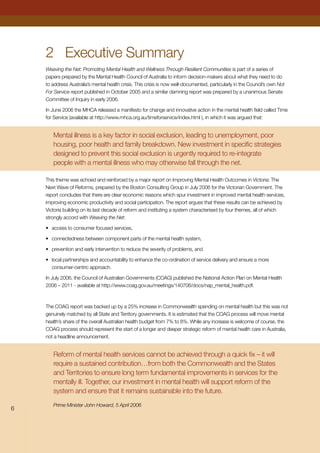 2	 Executive Summary
Weaving the Net: Promoting Mental Health and Wellness Through Resilient Communities is part of a series of
papers prepared by the Mental Health Council of Australia to inform decision-makers about what they need to do
to address Australia’s mental health crisis. This crisis is now well-documented, particularly in the Council’s own Not
For Service report published in October 2005 and a similar damning report was prepared by a unanimous Senate
Committee of Inquiry in early 2006.
In June 2006 the MHCA released a manifesto for change and innovative action in the mental health field called Time
for Service (available at http://www.mhca.org.au/timeforservice/index.html ), in which it was argued that:
Mental illness is a key factor in social exclusion, leading to unemployment, poor
housing, poor health and family breakdown. New investment in specific strategies
designed to prevent this social exclusion is urgently required to re-integrate
people with a mental illness who may otherwise fall through the net.
This theme was echoed and reinforced by a major report on Improving Mental Health Outcomes in Victoria: The
Next Wave of Reforms, prepared by the Boston Consulting Group in July 2006 for the Victorian Government. The
report concludes that there are clear economic reasons which spur investment in improved mental health services,
improving economic productivity and social participation. The report argues that these results can be achieved by
Victoria building on its last decade of reform and instituting a system characterised by four themes, all of which
strongly accord with Weaving the Net:
•	 access to consumer focused services,
•	 connectedness between component parts of the mental health system,
•	 prevention and early intervention to reduce the severity of problems, and
•	 local partnerships and accountability to enhance the co-ordination of service delivery and ensure a more
consumer-centric approach.
In July 2006, the Council of Australian Governments (COAG) published the National Action Plan on Mental Health
2006 – 2011 - available at http://www.coag.gov.au/meetings/140706/docs/nap_mental_health.pdf.
The COAG report was backed up by a 25% increase in Commonwealth spending on mental health but this was not
genuinely matched by all State and Territory governments. It is estimated that the COAG process will move mental
health’s share of the overall Australian health budget from 7% to 8%. While any increase is welcome of course, the
COAG process should represent the start of a longer and deeper strategic reform of mental health care in Australia,
not a headline announcement.
Reform of mental health services cannot be achieved through a quick fix – it will
require a sustained contribution…from both the Commonwealth and the States
and Territories to ensure long term fundamental improvements in services for the
mentally ill. Together, our investment in mental health will support reform of the
system and ensure that it remains sustainable into the future.
Prime Minister John Howard, 5 April 2006

 
