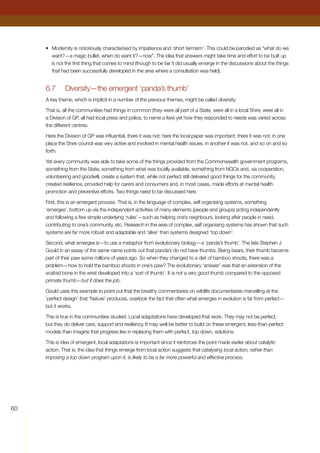 60
•	 Modernity is notoriously characterised by impatience and ‘short termism’. This could be parodied as “what do we
want?—a magic bullet, when do want it?—now”. The idea that answers might take time and effort to be built up
is not the first thing that comes to mind (though to be fair it did usually emerge in the discussions about the things
that had been successfully developed in the area where a consultation was held).
6.7	 Diversity—the emergent ‘panda’s thumb’
A key theme, which is implicit in a number of the previous themes, might be called diversity.
That is, all the communities had things in common (they were all part of a State, were all in a local Shire, were all in
a Division of GP, all had local press and police, to name a few) yet how they responded to needs was varied across
the different centres.
Here the Division of GP was influential, there it was not; here the local paper was important; there it was not; in one
place the Shire council was very active and involved in mental health issues, in another it was not, and so on and so
forth.
Yet every community was able to take some of the things provided from the Commonwealth government programs,
something from the State, something from what was locally available, something from NGOs and, via cooperation,
volunteering and goodwill, create a system that, while not perfect still delivered good things for the community,
created resilience, provided help for carers and consumers and, in most cases, made efforts at mental health
promotion and preventive efforts. Two things need to be discussed here.
First, this is an emergent process. That is, in the language of complex, self organising systems, something
‘emerges’, bottom up via the independent activities of many elements (people and groups) acting independently
and following a few simple underlying ‘rules’—such as helping one’s neighbours, looking after people in need,
contributing to one’s community, etc. Research in the area of complex, self organising systems has shown that such
systems are far more robust and adaptable and ‘alive’ than systems designed ‘top down’.
Second, what emerges is—to use a metaphor from evolutionary biology—a ‘panda’s thumb’. The late Stephen J
Gould in an essay of the same name points out that panda’s do not have thumbs. Being bears, their thumb became
part of their paw some millions of years ago. So when they changed to a diet of bamboo shoots, there was a
problem—how to hold the bamboo shoots in one’s paw? The evolutionary ‘answer’ was that an extension of the
scafoid bone in the wrist developed into a ‘sort of thumb’. It is not a very good thumb compared to the opposed
primate thumb—but it does the job.
Gould uses this example to point out that the breathy commentaries on wildlife documentaries marvelling at the
‘perfect design’ that ‘Nature’ produces, overlook the fact that often what emerges in evolution is far from perfect—
but it works.
This is true in the communities studied. Local adaptations have developed that work. They may not be perfect,
but they do deliver care, support and resiliency. It may well be better to build on these emergent, less-than-perfect
models than imagine that progress lies in replacing them with perfect, top down, solutions.
This is idea of emergent, local adaptations is important since it reinforces the point made earlier about catalytic
action. That is, the idea that things emerge from local action suggests that catalysing local action, rather than
imposing a top down program upon it, is likely to be a far more powerful and effective process.
 