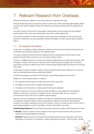 61
7	 Relevant Research from Overseas
Extensive searching was undertaken to find case studies that complemented this study.
Particular attention was paid to ensuring that a range of countries was covered, especially English speaking, affluent
countries which might be usefully compared with Australia and where lessons learned would be applicable to this
country.
In the USA, Canada, the UK and NZ it was possible to identify at least one major project which had published
relevant material. There is also a key recent Australian report which contains relevant data.
In the sections that follow, the report first identifies the key project under consideration and then provides a brief
excerpt from published (or one case unpublished) material which appears to contain important ideas, principles or
lessons.
7.1	 An important US initiative
A major study—the Resilience Solutions Network–is underway in Arizona at the Arizona State University (ASU), led
by Professors Alex Zautra (psychology) and John Hall (public affairs).
This group is studying the factors that promote resilience at both the individual and community level, and then
applying the results through a network of community-based ‘resilience centres.’
The team is modelling its approach on the famous Framingham longitudinal study on cardiovascular disease. Unlike
Framingham, however, which focused on risk factors within a fairly homogenous population over time, the ASU
group will focus primarily on resilience factors within a diverse sample of approximately 5,000 persons in the Phoenix
metro region.
A major report of research is Resilience: Health In a New Key (Arizona Health Futures, 2003) which, to be found at:
http://www.slhi.org/publications/issue_briefs/pdfs/ib-03fall.pdf
The following passages are excerpted from the full report, with emphases added at a few key points.
Resilience, for social-ecological systems, is related to:
•	 The magnitude of shock a system can absorb and remain within a given state.
•	 The degree to which the system is capable of self-organization.
•	 The degree to which the system can build capacity for learning and adaptation.
It would be horribly ironic if we were to apply this concept of resilience in communities and move linearly from
definition to assessment to intervention to evaluation, just like a risk based model. You know, march into
communities and “teach” them how to be resilient. (emphasis added.).
What are some of the characteristics of resilient communities and individuals? We start with general components
in the literature of biology and systems theory and gradually add insights from such fields as psychology and
sociology. This is hardly an exhaustive account, but it’s enough to connect us to where we want to end up, which is
recommending strategies to promote more resilient, and hence more healthy, communities.
Social-Ecological Systems There are at least three central components of resilient social-ecological communities:
1.	Diversity – diversity of species, functions, response, human opportunity and economic options, all of which
maintain and encourage adaptation and learning.
	 Key Point: “Resilience derives from things that can be restored only slowly, such as reservoirs of soil nutrients,
heterogeneity of ecosystems on a landscape, or variety of genotypes and species.” We can’t quickly “manage”
 