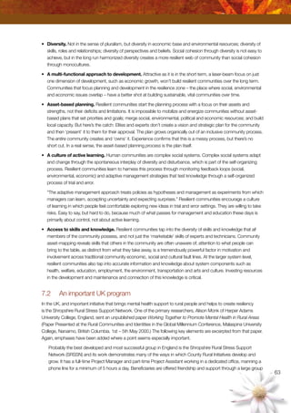63
•	 Diversity. Not in the sense of pluralism, but diversity in economic base and environmental resources; diversity of
skills, roles and relationships; diversity of perspectives and beliefs. Social cohesion through diversity is not easy to
achieve, but in the long run harmonized diversity creates a more resilient web of community than social cohesion
through monocultures.
•	 A multi-functional approach to development. Attractive as it is in the short term, a laser-beam focus on just
one dimension of development, such as economic growth, won’t build resilient communities over the long term.
Communities that focus planning and development in the resilience zone – the place where social, environmental
and economic issues overlap – have a better shot at building sustainable, vital communities over time.
•	 Asset-based planning. Resilient communities start the planning process with a focus on their assets and
strengths, not their deficits and limitations. It is impossible to mobilize and energize communities without asset-
based plans that set priorities and goals; merge social, environmental, political and economic resources; and build
local capacity. But here’s the catch: Elites and experts don’t create a vision and strategic plan for the community
and then ‘present’ it to them for their approval. The plan grows organically out of an inclusive community process.
The entire community creates and ‘owns’ it. Experience confirms that this is a messy process, but there’s no
short cut. In a real sense, the asset-based planning process is the plan itself.
•	 A culture of active learning. Human communities are complex social systems. Complex social systems adapt
and change through the spontaneous interplay of diversity and disturbance, which is part of the self-organizing
process. Resilient communities learn to harness this process through monitoring feedback loops (social,
environmental, economic) and adaptive management strategies that test knowledge through a self-organized
process of trial and error.
	 “The adaptive management approach treats policies as hypotheses and management as experiments from which
managers can learn, accepting uncertainty and expecting surprises.” Resilient communities encourage a culture
of learning in which people feel comfortable exploring new ideas in trial and error settings. They are willing to take
risks. Easy to say, but hard to do, because much of what passes for management and education these days is
primarily about control, not about active learning.
•	 Access to skills and knowledge. Resilient communities tap into the diversity of skills and knowledge that all
members of the community possess, and not just the ‘marketable’ skills of experts and technicians. Community
asset-mapping reveals skills that others in the community are often unaware of; attention to what people can
bring to the table, as distinct from what they take away, is a tremendously powerful factor in motivation and
involvement across traditional community economic, social and cultural fault lines. At the larger system level,
resilient communities also tap into accurate information and knowledge about system components such as
health, welfare, education, employment, the environment, transportation and arts and culture. Investing resources
in the development and maintenance and connection of this knowledge is critical.
7.2	 An important UK program
In the UK, and important initiative that brings mental health support to rural people and helps to create resiliency
is the Shropshire Rural Stress Support Network. One of the primary researchers, Alison Monk of Harper Adams
University College, England, sent an unpublished paper Working Together to Promote Mental Health in Rural Areas
(Paper Presented at the Rural Communities and Identities in the Global Millennium Conference, Malaspina University
College, Nanaimo, British Columbia. 1st – 5th May 2000.) The following key elements are excerpted from that paper.
Again, emphases have been added where a point seems especially important.
Probably the best developed and most successful group in England is the Shropshire Rural Stress Support
Network (SRSSN) and its work demonstrates many of the ways in which County Rural Initiatives develop and
grow. It has a full-time Project Manager and part-time Project Assistant working in a dedicated office, manning a
phone line for a minimum of 5 hours a day. Beneficiaries are offered friendship and support through a large group
 