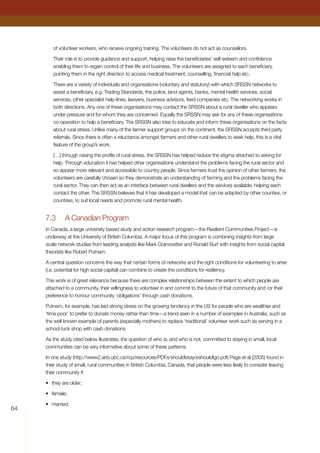 64
of volunteer workers, who receive ongoing training. The volunteers do not act as counsellors.
Their role is to provide guidance and support, helping raise the beneficiaries’ self-esteem and confidence
enabling them to regain control of their life and business. The volunteers are assigned to each beneficiary,
pointing them in the right direction to access medical treatment, counselling, financial help etc.
There are a variety of individuals and organisations (voluntary and statutory) with which SRSSN networks to
assist a beneficiary, e.g. Trading Standards, the police, land agents, banks, mental health services, social
services, other specialist help-lines, lawyers, business advisors, feed companies etc. The networking works in
both directions. Any one of these organisations may contact the SRSSN about a rural dweller who appears
under pressure and for whom they are concerned. Equally the SRSSN may ask for any of these organisations
co-operation to help a beneficiary. The SRSSN also tries to educate and inform these organisations on the facts
about rural stress. Unlike many of the farmer support groups on the continent, the SRSSN accepts third party
referrals. Since there is often a reluctance amongst farmers and other rural dwellers to seek help, this is a vital
feature of the group’s work.
[…] through raising the profile of rural stress, the SRSSN has helped reduce the stigma attached to asking for
help. Through education it has helped other organisations understand the problems facing the rural sector and
so appear more relevant and accessible to country people. Since farmers trust the opinion of other farmers, the
volunteers are carefully chosen so they demonstrate an understanding of farming and the problems facing the
rural sector. They can then act as an interface between rural dwellers and the services available, helping each
contact the other. The SRSSN believes that it has developed a model that can be adapted by other counties, or
countries, to suit local needs and promote rural mental health.
7.3	 A Canadian Program
In Canada, a large university based study and action research program—the Resilient Communities Project—is
underway at the University of British Columbia. A major focus of this program is combining insights from large
scale network studies from leading analysts like Mark Granovetter and Ronald Burt with insights from social capital
theorists like Robert Putnam.
A central question concerns the way that certain forms of networks and the right conditions for volunteering to arise
(i.e. potential for high social capital) can combine to create the conditions for resiliency.
This work is of great relevance because there are complex relationships between the extent to which people are
attached to a community, their willingness to volunteer in and commit to the future of that community and /or their
preference to honour community ‘obligations’ through cash donations.
Putnam, for example, has laid strong stress on the growing tendency in the US for people who are wealthier and
‘time poor’ to prefer to donate money rather than time—a trend seen in a number of examples in Australia, such as
the well known example of parents (especially mothers) to replace ‘traditional’ volunteer work such as serving in a
school tuck shop with cash donations.
As the study cited below illustrates, the question of who is, and who is not, committed to staying in small, local
communities can be very informative about some of these patterns.
In one study (http://www2.arts.ubc.ca/rcp/resources/PDFs/shouldIstayorshouldIgo.pdf) Page et al (2005) found in
their study of small, rural communities in British Columbia, Canada, that people were less likely to consider leaving
their community if:
•	 they are older;
•	 female;
•	 married;
 