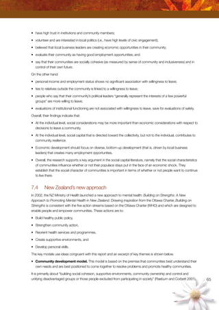 65
•	 have high trust in institutions and community members;
•	 volunteer and are interested in local politics (i.e., have high levels of civic engagement);
•	 believed that local business leaders are creating economic opportunities in their community;
•	 evaluate their community as having good employment opportunities; and
•	 say that their communities are socially cohesive (as measured by sense of community and inclusiveness) and in
control of their own future.
On the other hand:
•	 personal income and employment status shows no significant association with willingness to leave;
•	 ties to relatives outside the community is linked to a willingness to leave;
•	 people who say that their community’s political leaders “generally represent the interests of a few powerful
groups” are more willing to leave;
•	 evaluations of institutional functioning are not associated with willingness to leave, save for evaluations of safety.
Overall, their findings indicate that:
•	 At the individual level, social considerations may be more important than economic considerations with respect to
decisions to leave a community.
•	 At the individual level, social capital that is directed toward the collectivity, but not to the individual, contributes to
community resilience.
•	 Economic development should focus on diverse, bottom-up development (that is, driven by local business
leaders) that creates many employment opportunities.
•	 Overall, the research supports a key argument in the social capital literature, namely that the social characteristics
of communities influence whether or not their populace stays put in the face of an economic shock. They
establish that the social character of communities is important in terms of whether or not people want to continue
to live there.
7.4	 New Zealand’s new approach
In 2002, the NZ Ministry of Health launched a new approach to mental health: Building on Strengths: A New
Approach to Promoting Mental Health in New Zealand. Drawing inspiration from the Ottawa Charter, Building on
Strengths is consistent with the five action streams based on the Ottawa Charter (WHO) and which are designed to
enable people and empower communities. These actions are to:
•	 Build healthy public policy,
•	 Strengthen community action,
•	 Reorient health services and programmes,
•	 Create supportive environments, and
•	 Develop personal skills.
The key models use ideas congruent with this report and an excerpt of key themes is shown below.
•	 Community development model. This model is based on the premise that communities best understand their
own needs and are best positioned to come together to resolve problems and promote healthy communities.
It is primarily about “building social cohesion, supportive environments, community ownership and control and
unifying disadvantaged groups or those people excluded from participating in society” (Raeburn and Corbett 2001).
 