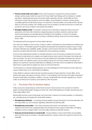 66
•	 Primary mental health care model. Activity under this approach recognises the services provided in
settings currently covered under the scope of the Primary Health Care Strategy, with its emphasis on ‘enrolled
populations’. Besides general practice and primary health organisation services, mental health promotion
interventions include those provided by school counsellors, nurse practitioners, midwives, voluntary groups,
counselling agencies and self-support groups. It is important to note that families, communities and the voluntary
efforts of community members, who mobilise around common problems, are often the first point of contact and
provide the main source of help for many people with problems.
•	 Strengths-building model. The strengths model arose as an alternative to diagnostic-based social work
approaches, which were often criticised as categorising people according to symptoms, ignoring critical
environmental situations and ultimately blaming individuals for their disabilities. In contrast, the strengths
perspective avoids blaming behaviour by focusing on identifying individual, family and community strengths
(Russo 1998).
The philosophy behind this approach has three distinct elements.
First, rather than dwelling on what is wrong, on illness or deficit, it emphasises the resourcefulness and resilience that
exists in everyone. The strengths approach recognises that all people have potential and capacity to grow, change
and adapt. All people have capabilities, abilities, strengths, and the environments that act on these qualities include
resources and opportunities that foster the development of those attributes and talents.
A second major philosophical emphasis of a strengths approach is that of the primacy of people and community.
This includes a fundamental trust in people’s own judgement about what is good for themselves, their families and
their communities. The role of community (and community development) is especially emphasised here, because
collective wisdom and collective support, and the building of group and community cohesion and strength, are
believed to be optimal for improving overall health and wellbeing. At the heart of this is the belief that mental health is
determined to a great extent by people’s own sense of control over their lives.
The third element of a strength-building philosophy is the acknowledgement of the importance of both culture and
society as determinants of our mental health and wellbeing.
In New Zealand in particular, culture has been recognised as being of huge importance in human affairs, and its
influence permeates every aspect of the lives of all of us. A full recognition and honouring of this reality is essential for
the good mental health of all people. In addition, in the past, mental health often has been regarded as an ‘internal’
matter, as something that is caused by some deficiency within the person.
7.5	 The Action Plan for Northern Ireland
Finally, among the overseas literature, similar themes to those in NZ are echoed in this overview from Northern
Ireland. Promoting Mental Health: Strategy and Action Plan, 2003-2008 (Department of Health, Social Services and
Public Safety, Belfast, 2003)
Mental health promotion works at three levels: and at each level, is relevant to the whole population, to individuals at
risk, vulnerable groups and people with mental health problems.
•	 Strengthening individuals – or increasing emotional resilience through interventions to promote self-esteem, life
and coping skills, e.g. communicating, negotiating, relationship and parenting skills.
•	 Strengthening communities – this involves increasing social inclusion and participation, improving
neighbourhood environments, developing health and social services which support mental health, anti-bullying
strategies at school, workplace health, community safety, childcare and self-help networks.
•	 Reducing structural barriers to mental health - through initiatives to reduce discrimination and inequalities
and to promote access to education, meaningful employment, housing, services and support for those who are
vulnerable.
 
