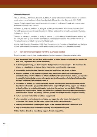 68
Embedded references:
Fuller, J., Edwards, J., Martinez, L., Edwards, B.,  Reid, K. (2004). Collaboration and local networks for rural and
remote primary mental healthcare in South Australia. Health  Social Care in the Community, 12(1), 75-84.
Hayman, F. (2005). Helping carers care: an education programme for rural carers of people with a mental illness.
Australasian Psychiatry 13(2): 148-153.
Kowalenko, N., Bartik, W., Whitefield, K.,  Wignall, A. (2003). Rural workforce development and staff support:
Remodelling service provision for early intervention in child and adolescent mental health. Australasian Psychiatry,
11(Suppl1), S110-S116.
O’Hanlon, A., Ratnaike, D., Parnham, J., Kosky, R.,  Martin, G. (2002). Building Capacity for mental health: A two
and a half year follow-up of the Auseinet reorientation of services project. Adelaide: The Australian Network for
Promotion, Prevention and Early Intervention for Mental Health.
Victorian Health Promotion Foundation. (1999). Rural Partnerships in the Promotion of Mental Health and Wellbeing:
Victorian Health Promotion Foundation Mental Health Promotion Plan 1999- 2002. Melbourne: VicHealth.
7.7	 Ten common principles from the overseas studies
Ten principles are common in these complementary studies from overseas and these are extracted below:
1	 start with what is right, not with what is wrong—look at assets not deficits, wellness not illness—and
trust local judgements about assets and needs;
2	 in defining a community, use the boundaries that people ‘know’ and recognise—this maximises the
chance of a shred sense of place, a shared vision and a commitment to neighbours;
3	 communities best understand their own needs and what is right and wrong for them;
4	 work out how best to use experts—in general, they are not best used in top-down design and
didactic teaching which would tend to stifle local efforts and regiment models. Instead, use expertise
in a catalytic fashion that promotes self organising and self sustaining efforts. Specifically, don’t try
to ‘teach’ resilience—help people to create it;
5	 do not seek to develop in a community a neat, simple, rational system with clear and well defined
boundaries between the groups and institutions that are providing local help, support and initiative
and defined links to centralised, integrated projects at the next level ‘up’ (e.g. State). While such
systems look good on paper they are too rigid and not ‘redundant’ enough to allow for emergence
and adaptation. Instead, redundancy, fuzziness, overlap and multiple feedback loops are optimal;
6	 nurture and build trust and try to catalyse engagement;
7	 where possible, have local volunteers helping and supporting other locals. Not only do they
understand them better, this also builds trust and generates civic engagement;
8	 diversity in communities—diversity with regard to skill utilisation and option creation—is vital;
9	 help to create and sustain committed leadership in local communities; and
10	take the time it needs to make things happen. There is no quick fix.
 