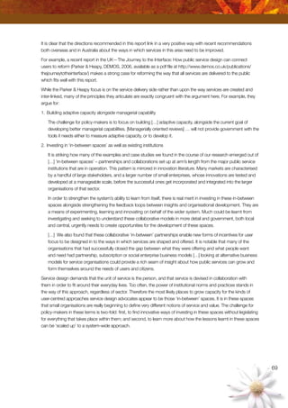 69
It is clear that the directions recommended in this report link in a very positive way with recent recommendations
both overseas and in Australia about the ways in which services in this area need to be improved.
For example, a recent report in the UK—The Journey to the Interface: How public service design can connect
users to reform (Parker  Heapy, DEMOS, 2006, available as a pdf file at http://www.demos.co.uk/publications/
thejourneytotheinterface/) makes a strong case for reforming the way that all services are delivered to the public
which fits well with this report.
While the Parker  Heapy focus is on the service delivery side rather than upon the way services are created and
inter-linked, many of the principles they articulate are exactly congruent with the argument here. For example, they
argue for:
1.	Building adaptive capacity alongside managerial capability
The challenge for policy-makers is to focus on building […] adaptive capacity, alongside the current goal of
developing better managerial capabilities. [Managerially oriented reviews] … will not provide government with the
tools it needs either to measure adaptive capacity, or to develop it.
2.	Investing in ‘in-between spaces’ as well as existing institutions
It is striking how many of the examples and case studies we found in the course of our research emerged out of
[…] ‘in-between spaces’ – partnerships and collaborations set up at arm’s length from the major public service
institutions that are in operation. This pattern is mirrored in innovation literature. Many markets are characterised
by a handful of large stakeholders, and a larger number of small enterprises, whose innovations are tested and
developed at a manageable scale, before the successful ones get incorporated and integrated into the larger
organisations of that sector.
In order to strengthen the system’s ability to learn from itself, there is real merit in investing in these in-between
spaces alongside strengthening the feedback loops between insights and organisational development. They are
a means of experimenting, learning and innovating on behalf of the wider system. Much could be learnt from
investigating and seeking to understand these collaborative models in more detail and government, both local
and central, urgently needs to create opportunities for the development of these spaces.
[…] We also found that these collaborative ‘in-between’ partnerships enable new forms of incentives for user
focus to be designed in to the ways in which services are shaped and offered. It is notable that many of the
organisations that had successfully closed the gap between what they were offering and what people want
and need had partnership, subscription or social enterprise business models […] looking at alternative business
models for service organisations could provide a rich seam of insight about how public services can grow and
form themselves around the needs of users and citizens.
Service design demands that the unit of service is the person, and that service is devised in collaboration with
them in order to fit around their everyday lives. Too often, the power of institutional norms and practices stands in
the way of this approach, regardless of sector. Therefore the most likely places to grow capacity for the kinds of
user-centred approaches service design advocates appear to be those ‘in-between’ spaces. It is in these spaces
that small organisations are really beginning to define very different notions of service and value. The challenge for
policy-makers in these terms is two-fold: first, to find innovative ways of investing in these spaces without legislating
for everything that takes place within them; and second, to learn more about how the lessons learnt in these spaces
can be ‘scaled up’ to a system-wide approach.
 