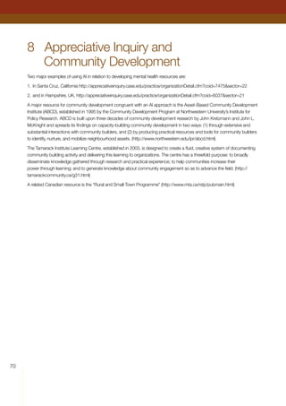 70
8	 Appreciative Inquiry and
Community Development
Two major examples of using AI in relation to developing mental health resources are:
1.	In Santa Cruz, California http://appreciativeinquiry.case.edu/practice/organizationDetail.cfm?coid=7475sector=22
2.	and in Hampshire, UK, http://appreciativeinquiry.case.edu/practice/organizationDetail.cfm?coid=6037sector=21
A major resource for community development congruent with an AI approach is the Asset-Based Community Development
Institute (ABCD), established in 1995 by the Community Development Program at Northwestern University’s Institute for
Policy Research. ABCD is built upon three decades of community development research by John Kretzmann and John L.
McKnight and spreads its findings on capacity-building community development in two ways: (1) through extensive and
substantial interactions with community builders, and (2) by producing practical resources and tools for community builders
to identify, nurture, and mobilize neighbourhood assets. (http://www.northwestern.edu/ipr/abcd.html)
The Tamarack Institute Learning Centre, established in 2003, is designed to create a fluid, creative system of documenting
community building activity and delivering this learning to organizations. The centre has a threefold purpose: to broadly
disseminate knowledge gathered through research and practical experience; to help communities increase their
power through learning; and to generate knowledge about community engagement so as to advance the field. (http://
tamarackcommunity.ca/g31.html)
A related Canadian resource is the “Rural and Small Town Programme” (http://www.mta.ca/rstp/pubmain.html)
 