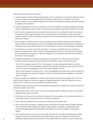 Overall, the report’s key research findings are:
•	 a need for greater coordination between Federal, State, Local, non-government and volunteer initiatives underway
in the communities and it was suggested that simply having a small number of coordinators in each State/
Territory whose job it was to organise meetings in communities in their jurisdiction would pay handsome dividends
in catalysing community efforts.
•	 a clearer understanding of the impact of networking, with the more resilient communities benefiting from stronger
networks, especially where various nodes in the network were key people or appointments within the community.
•	 that the ‘tyranny of distance’ exists at a local level. Many services are now centralised and often this proscribed
the benefits for outlying regions ostensibly within the catchment area for these services, making it clear that a
‘catalytic coordinator’ would, by organising consultations and supporting networking, also play a role in mitigating
this tyranny of distance.
•	 that the supply of volunteers is crucial—but varies locally and may be declining overall. Community resilience
requires a degree of volunteering and so there is the possibility of less wellness at the local level if civil society and
volunteering come under sustained threat from the concentration on economics as the language of social policy.
•	 an enduring focus on money as the great ‘silver bullet’. In numerous consultations there was a tendency to
respond automatically to the ‘what if’ question with relatively big ticket items. One of the roles that is envisaged
for the coordinators recommended is to tweak the imagination of communities to take them beyond reliance on
hand outs of money and goods.
•	 to highlight the significance of diversity, emergence and the ‘panda’s thumb’. All communities had things in
common yet how they responded to needs varied across the different centres. Two key themes were:
-	 First, this is an emergent process. That is, in the language of complex, self organising systems, something
‘emerges’, bottom up via the independent activities of many elements. Research has shown that such systems
are far more robust and adaptable and ‘alive’ than systems designed ‘top down’.
-	 Second, what emerges is a ‘panda’s thumb’—that is, local adaptations have arisen which, while not perfect, do
the job of delivering care, support and resiliency. The nature of the panda’s thumb is explained in more detail at
Section 6.7 below.
The idea of emergent, local adaptations is important since it reinforces the point about catalytic action. That is, the
idea that things emerge from local action suggests that catalysing local action, rather than imposing a top down
program upon it, is likely to be a far more powerful and effective process.
The research findings were linked with the overseas literature to generate ten principles which should underpin future
investment in resilient communities:
1.	 Start with what is right, not with what is wrong—look at assets not deficits, wellness not illness—and trust local
judgements about assets and needs;
2.	 In defining a community, use the boundaries that people ‘know’ and recognise—this maximises the chance of a
shared sense of place, a shared vision and a commitment to neighbours;
3.	 Communities best understand their own needs and what is right and wrong for them;
4.	 Work out how best to use experts—in general, they are not best used in top-down design and didactic teaching
which would tend to stifle local efforts and regiment models. Instead, use expertise in a catalytic fashion that
promotes self organising and self sustaining efforts. Specifically, don’t try to teach resilience—help people to
create it;
5.	 Do not seek to develop in a community a neat, simple, rational system with clear and well defined boundaries
between the groups and institutions that are providing local help, support and initiative and defined links to
centralised, integrated projects at the next level ‘up’ (e.g. State). While such systems look good on paper they
 