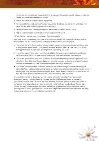 are too rigid and not ‘redundant’ enough to allow for emergence and adaptation. Instead, redundancy, fuzziness,
overlap and multiple feedback loops are optimal;
6.	 Nurture and build trust and try to catalyse engagement;
7.	 Where possible, have local volunteers helping and supporting other locals. Not only do they understand them
better, this also builds trust and generates civic engagement;
8.	 Diversity in communities—diversity with regard to skill utilisation and option creation—is vital;
9.	 Help to create and sustain committed leadership in local communities; and
10.	Take the time it needs to make things happen. There is no quick fix.
Particularly as the Commonwealth looks to roll out its community-based COAG initiatives, it is timely to consider
these principles and also address some key challenges identified in the course of this project:
•	 How can we strengthen the connections between people’s experiences of service and system priorities in order
to drive greater adaptive capacity? What kinds of metrics are necessary? How can these metrics be built into
existing patterns such as inspections, spending reviews, target setting and so on?
•	 How can the capacity of the system to continuously adapt to the dynamic, uncontrollable and unpredictable
nature of human activity be put at the forefront of the debate, rather than managerial capability alone?
•	 How can the government invest in these ‘in-between’ spaces without legislating for everything that takes place
within them? Beyond the straightforward deployment of existing innovation funds, what other kinds of business
models and partnerships might help to grow these spaces to learn about what works?
•	 How can the lessons learnt from ‘in-between’ spaces be used to inform changes to institutional models and
relationships? How bold are politicians willing to be in taking these lessons to focus future efforts on public service
transformation rather than incremental improvements alone? (Parker  Heapy, DEMOS, 2006, available as a pdf
file at http://www.demos.co.uk/publications/thejourneytotheinterface/, 2006, pp. 90-94)
Unprecedented attention by all Australian governments has opened the possibility of making progress in
implementing ideas of the type advanced in this report, with the COAG initiatives offering wide scope for
demonstration projects which can explore new ways of working. The time is ripe to apply these ideas, and in so
doing create community resilience as a basis for promoting mental health and overall wellness. The core of the
process is building the right networks. The central philosophy to be derived from this report’s findings is that of
teaching people to fish not giving them fish. It makes sense in light of this metaphor and the significance of building
and activating networks to think of the task as ‘weaving the net’.
9
 