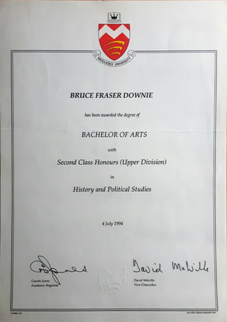 00(esex
BRUCE FRASER DOWNIE
has beenawarded the degreeof
BACHELOR OF ARTS
with
Second Class Honours (Upper Division)
in
History and PoliticalStudies
4 July 1994
Gareth Jones
AcademicRegistrar
9175832
David Melville
Vice-Chancellor
valid
 