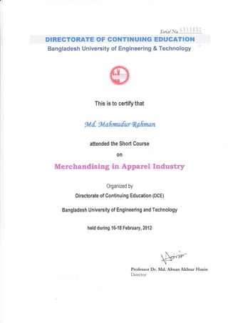 srrtnt t'to li, .]i3-i
DIRECTORATE OF COT{TINUING EDUCATION
Bangladesh University of Engineering & Technology
This is to certify that
%.f,. *l.afurulurRofitwn
aftended the Shorl Course
on
Merchandising in Apparel Industry
Organized by
Directorate of Continuing Education (DCE)
Bangladesh University of Engineering and Technology
held during 16-18 February,2012
tr-'-
 l)€-,-r,"
Professor Dr. Md. A.hsan Alhtar Hasin
Director
 