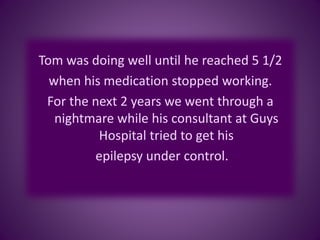 Tom was doing well until he reached 5 1/2
when his medication stopped working.
For the next 2 years we went through a
nightmare while his consultant at Guys
Hospital tried to get his
epilepsy under control.
 