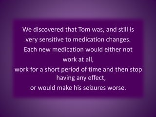 We discovered that Tom was, and still is
very sensitive to medication changes.
Each new medication would either not
work at all,
work for a short period of time and then stop
having any effect,
or would make his seizures worse.
 