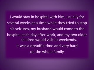 I would stay in hospital with him, usually for
several weeks at a time while they tried to stop
his seizures, my husband would come to the
hospital each day after work, and my two older
children would visit at weekends.
It was a dreadful time and very hard
on the whole family
 
