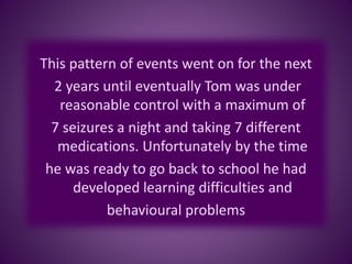 This pattern of events went on for the next
2 years until eventually Tom was under
reasonable control with a maximum of
7 seizures a night and taking 7 different
medications. Unfortunately by the time
he was ready to go back to school he had
developed learning difficulties and
behavioural problems
 
